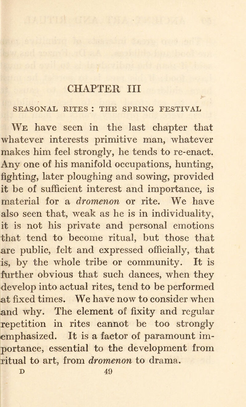 CHAPTER III SEASONAL RITES : THE SPRING FESTIVAL We have seen in the last ehapter that whatever interests primitive man, whatever makes him feel strongly, he tends to re-enaet. Any one of his manifold occupations, hunting, fighting, later ploughing and sowing, provided it be of sufficient interest and importance, is material for a dromenon or rite. We have also seen that, weak as he is in individuality, it is not his private and personal emotions that tend to become ritual, but those that are public, felt and expressed officially, that is, by the whole tribe or community. It is further obvious that such dances, when they develop into actual rites, tend to be performed at fixed times. We have now to consider when and why. The element of fixity and regular repetition in rites cannot be too strongly emphasized. It is a factor of paramount im- portance, essential to the development from ritual to art, from dromenon to drama.