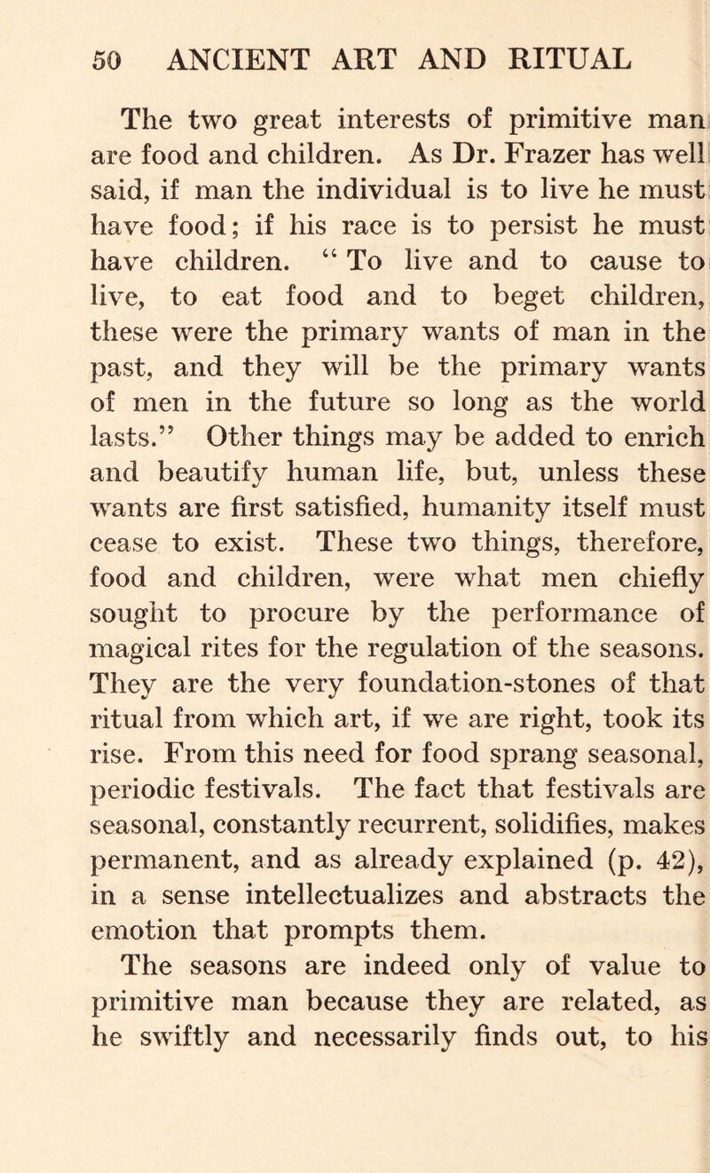 The two great interests of primitive man are food and children. As Dr. Frazer has well said, if man the individual is to live he must have food; if his race is to persist he must have children. “ To live and to cause to live, to eat food and to beget children, these were the primary wants of man in the past, and they will be the primary wants of men in the future so long as the world lasts.” Other things may be added to enrich and beautify human life, but, unless these wants are first satisfied, humanity itself must cease to exist. These two things, therefore, food and children, were what men chiefly sought to procure by the performance of magical rites for the regulation of the seasons. They are the very foundation-stones of that ritual from whieh art, if we are right, took its rise. From this need for food sprang seasonal, periodic festivals. The fact that festivals are seasonal, constantly recurrent, solidifies, makes permanent, and as already explained (p. 42), in a sense intellectualizes and abstracts the emotion that prompts them. The seasons are indeed only of value to primitive man because they are related, as he swiftly and necessarily finds out, to his