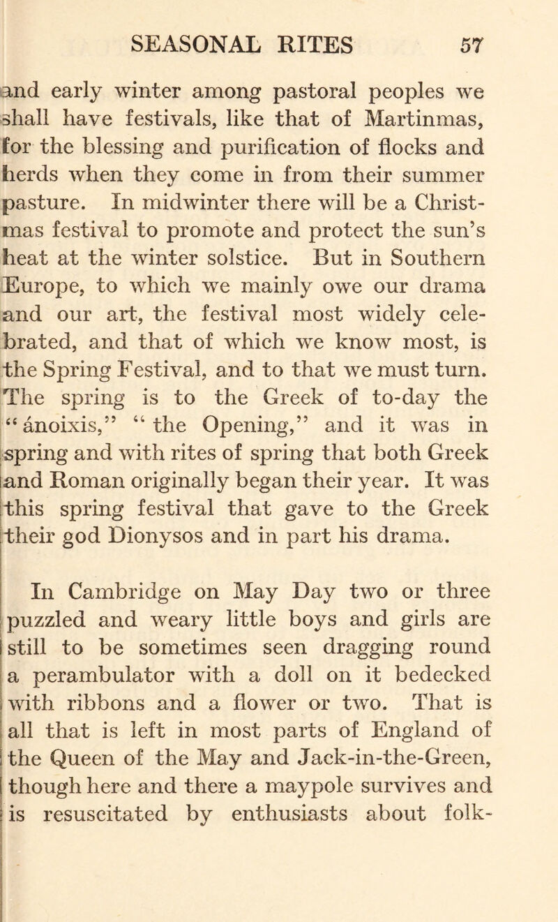and early winter among pastoral peoples we shall have festivals, like that of Martinmas, for the blessing and purifieation of flocks and herds when they come in from their summer pasture. In midwinter there will be a Christ- mas festival to promote and protect the sun’s heat at the winter solstice. But in Southern Europe, to which we mainly owe our drama and our art, the festival most widely cele- brated, and that of which we know most, is the Spring Festival, and to that we must turn. The spring is to the Greek of to-day the “anoixis,” “the Opening,” and it was in ispring and with rites of spring that both Greek land Roman originally began their year. It was [this spring festival that gave to the Greek Itheir god Dionysos and in part his drama. i I In Cambridge on May Day two or three [puzzled and weary little boys and girls are j still to be sometimes seen dragging round j a perambulator with a doll on it bedecked [with ribbons and a flower or two. That is j all that is left in most parts of England of i the Queen of the May and Jack-in-the-Green, I though here and there a maypole survives and j is resuscitated by enthusiasts about folk-