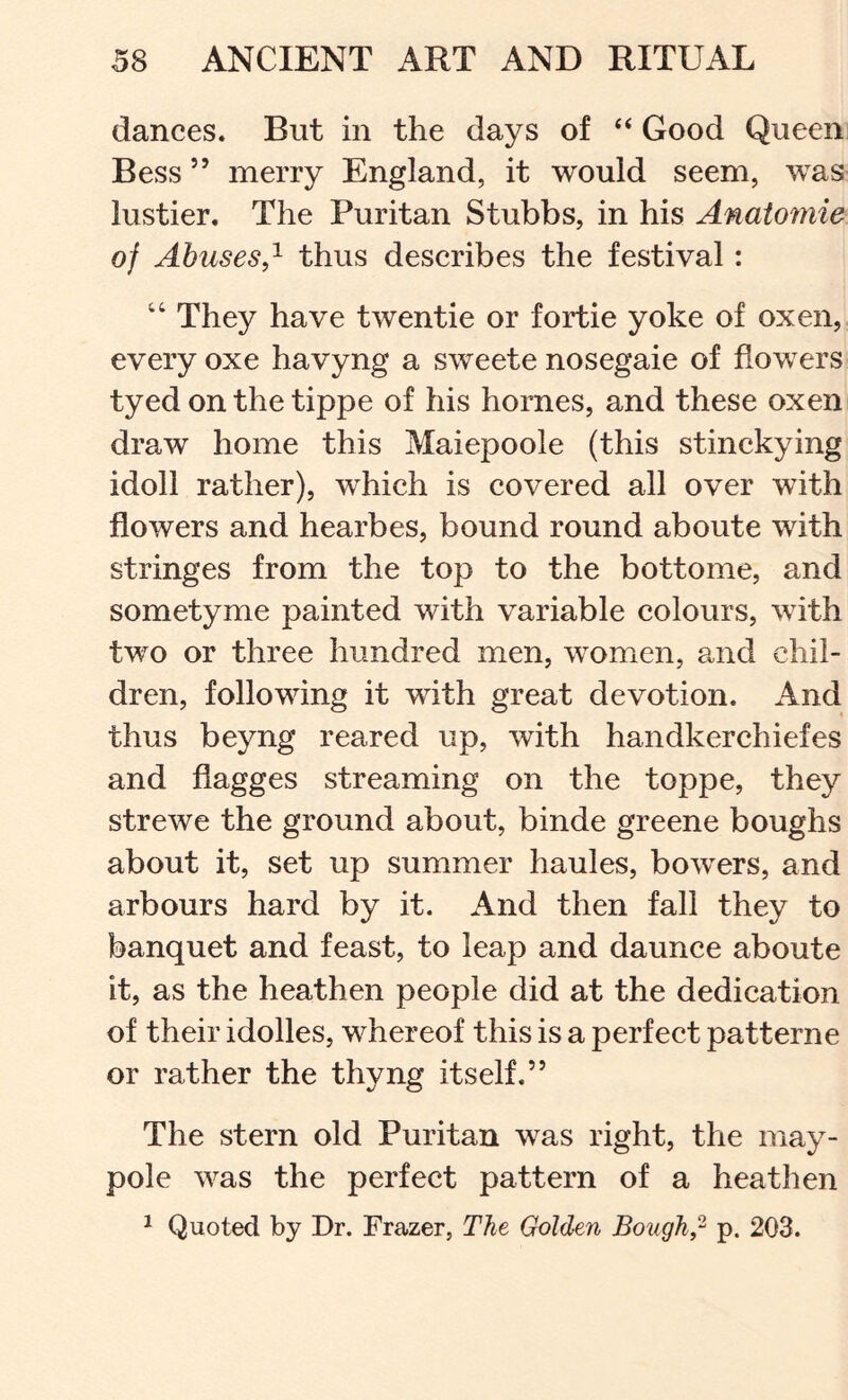 dances. But in the days of “ Good Queen Bess ” merry England, it would seem, was lustier. The Puritan Stubbs, in his Anatornie of Abusesthus describes the festival: “ They have twentie or fortie yoke of oxen, every oxe havyng a sweete nosegaie of flowers tyed on the tippe of his homes, and these oxen draw home this Maiepoole (this stinckying idoll rather), which is covered all over with flowers and hearbes, bound round aboute with stringes from the top to the bottome, and sometyme painted with variable colours, with two or three hundred men, women, and chil- dren, following it with great devotion. And thus beyng reared up, with handkerchiefes and flagges streaming on the toppe, they strewe the ground about, binde greene boughs about it, set up summer haules, bowers, and arbours hard by it. And then fall they to banquet and feast, to leap and daunce aboute it, as the heathen people did at the dedication of their idolles, whereof this is a perfect patterne or rather the thyng itself.” The stern old Puritan was right, the may- pole was the perfect pattern of a heathen ^ Quoted by Dr. Frazer, The Golden Bough,- p. 203.