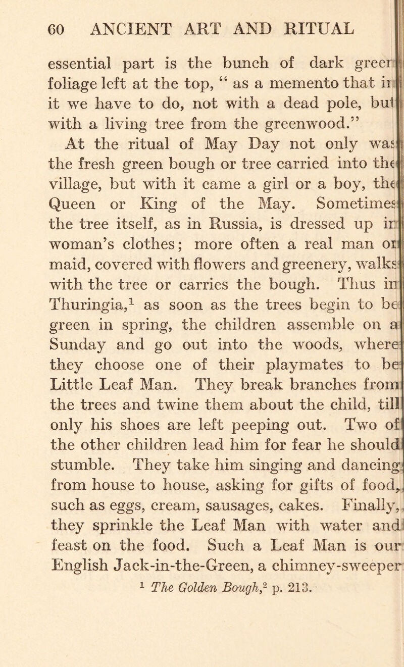 essential part is the bunch of dark greer i foliage left at the top, “ as a memento that ir i| it we have to do, not with a dead pole, bul i’ with a living tree from the greenwood.” At the ritual of May Day not only was | the fresh green bough or tree carried into the i village, but with it came a girl or a boy, the^ | Queen or King of the May. Sometimes the tree itself, as in Russia, is dressed up ir woman’s clothes; more often a real man oi maid, covered with flowers and greenery, walks with the tree or earries the bough. Thus in Thuringia,^ as soon as the trees begin to be green in spring, the children assemble on a Sunday and go out into the woods, where they choose one of their playmates to be Little Leaf Man. They break branches from the trees and twine them about the child, till only his shoes are left peeping out. Two of the other ehildren lead him for fear he should stumble. They take him singing and dancingi from house to house, asking for gifts of food,; such as eggs, eream, sausages, cakes. Finally,, they sprinkle the Leaf Man with water and! feast on the food. Such a Leaf Man is our English Jack-in-the-Green, a chimney-sweeper ^ The Golden Bough,p. 213.