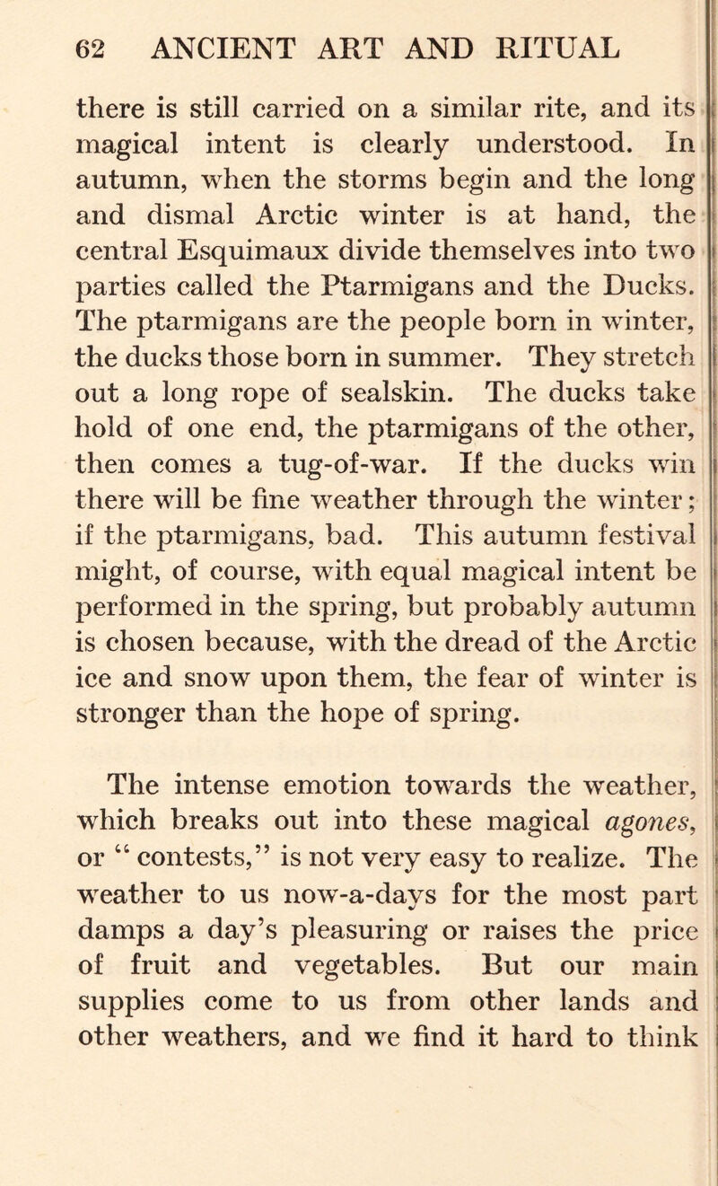 there is still carried on a similar rite, and its I magical intent is clearly understood. In j autumn, when the storms begin and the long and dismal Arctic winter is at hand, the j r central Esquimaux divide themselves into two | parties called the Ptarmigans and the Ducks, j The ptarmigans are the people born in winter, | the ducks those born in summer. They stretch | out a long rope of sealskin. The ducks take hold of one end, the ptarmigans of the other, then comes a tug-of-war. If the ducks v/in there will be fine weather through the winter; if the ptarmigans, bad. This autumn festival might, of course, with equal magical intent be performed in the spring, but probably autumn is chosen because, with the dread of the Arctic ice and snow upon them, the fear of winter is stronger than the hope of spring. The intense emotion towards the weather, which breaks out into these magical agones, \ or ‘‘ contests,” is not very easy to realize. The ; weather to us now-a-days for the most part damps a day’s pleasuring or raises the price of fruit and vegetables. But our main supplies come to us from other lands and other weathers, and we find it hard to think