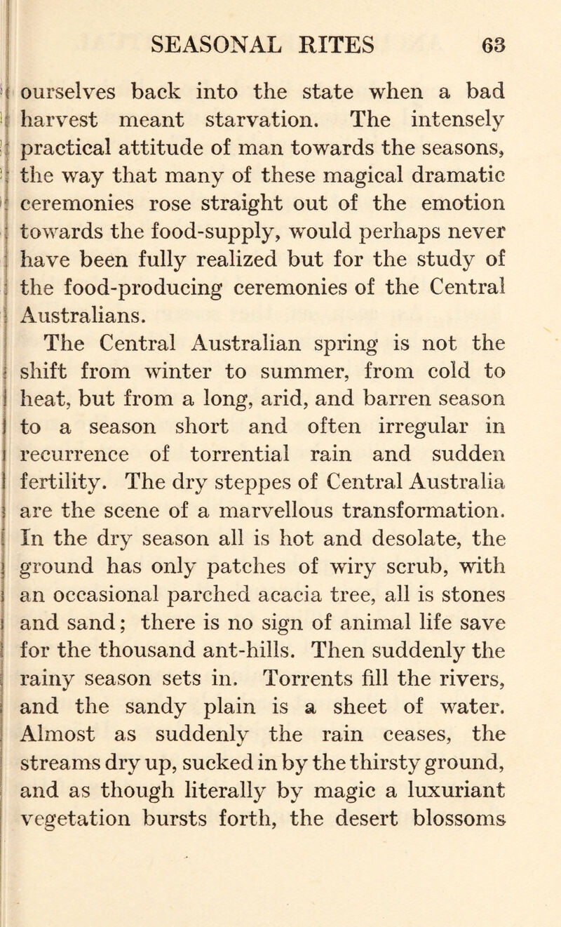 M ourselves back into the state when a bad i li harvest meant starvation. The intensely |i practical attitude of man towards the seasons, the way that many of these magical dramatic ' ceremonies rose straight out of the emotion towards the food-supply, would perhaps never have been fully realized but for the study of j the food-producing ceremonies of the Central I Australians. The Central Australian spring is not the I shift from winter to summer, from cold to heat, but from a long, arid, and barren season j to a season short and often irregular in } recurrence of torrential rain and sudden I fertility. The dry steppes of Central Australia j are the scene of a marvellous transformation, f In the dry season all is hot and desolate, the ground has only patches of wiry scrub, with an occasional parched acacia tree, all is stones and sand; there is no sign of animal life save i for the thousand ant-hills. Then suddenly the j rainy season sets in. Torrents fill the rivers, i and the sandy plain is a sheet of water, i Almost as suddenlv the rain ceases, the I streams dry up, sucked in by the thirsty ground, ; and as though literally by magic a luxuriant I vegetation bursts forth, the desert blossoms