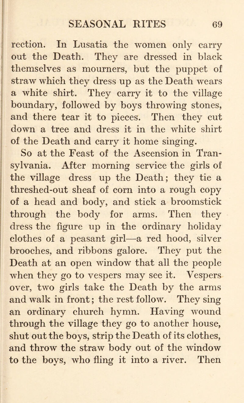 f rection. In Lusatia the women only carry out the Death. They are dressed in black themselves as mourners, but the puppet of j straw wEich they dress up as the Death wears a white shirt. They carry it to the village boundary, followed by boys throwing stones, and there tear it to pieces. Then they cut down a tree and dress it in the white shirt of the Death and carry it home singing. So at the Feast of the Ascension in Tran- * I sylvania. After morning service the girls of the village dress up the Death; they tie a threshed-out sheaf of corn into a rough copy of a head and body, and stick a broomstick through the body for arms. Then they dress the figure up in the ordinary holiday clothes of a peasant girl—a red hood, silver brooches, and ribbons galore. They put the Death at an open window that all the people f when they go to vespers may see it. Vespers over, two girls take the Death by the arms and walk in front; the rest follow. They sing an ordinary church hymn. Having wound through the village they go to another house, shut out the boys, strip the Death of its clothes, and throw the straw body out of the window to the boys, who fling it into a river. Then