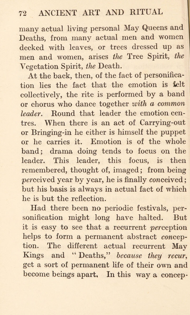 many actual living personal May Queens and Deaths, from many actual men and women deeked with leaves, or trees dressed up as men and women, arises the Tree Spirit, the Vegetation Spirit, the Death. At the back, then, of the faet of personifica- tion lies the faet that the emotion is ielt colleetively, the rite is performed by a band or chorus who dance together with a common leader. Round that leader the emotion cen- tres. When there is an act of Carrying-out or Bringing-in he either is himself the puppet or he carries it. Emotion is of the whole band; drama doing tends to focus on the leader. This leader, this foeus, is then remembered, thought of, imaged; from being perceived year by year, he is finally conceived; but his basis is always in aetual fact of which he is but the reflection. Had there been no periodic festivals, per- sonifieation might long have halted. But it is easy to see that a recurrent perception helps to form a permanent abstract concep- tion. The different actual recurrent May Kings and “ Deaths,” because they recur, get a sort of permanent life of their own and become beings apart, In this way a concep-