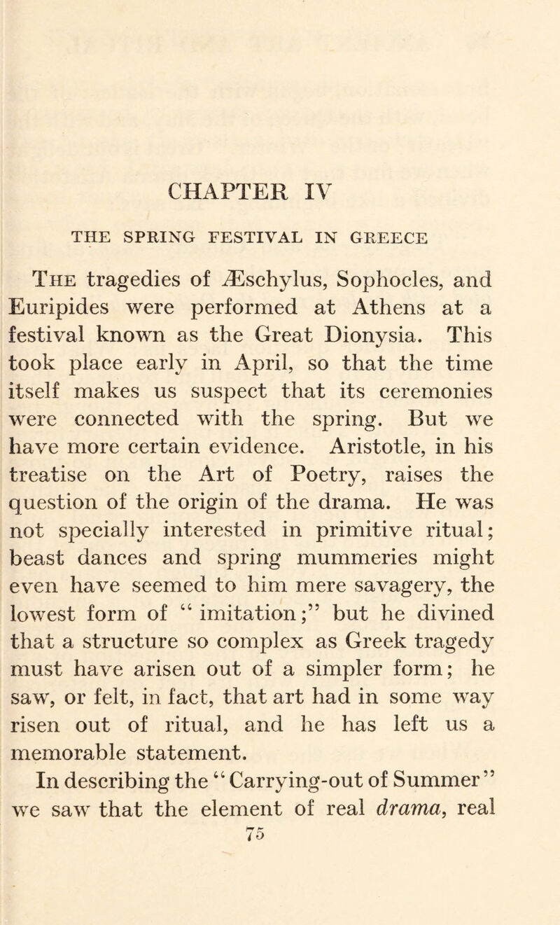 CHAPTER I\ THE SPRING FESTIVAL IN GREECE The tragedies of ^sehylus, Sophocles, and Euripides were performed at Athens at a festival known as the Great Dionysia. This took place early in April, so that the time itself makes us suspect that its ceremonies were connected with the spring. But we have more certain evidence. Aristotle, in his treatise on the Art of Poetry, raises the question of the origin of the drama. He was not specially interested in primitive ritual; beast dances and spring mummeries might even have seemed to him mere savagery, the lowest form of “ imitationbut he divined that a structure so complex as Greek tragedy must have arisen out of a simpler form; he saw, or felt, in fact, that art had in some way risen out of ritual, and he has left us a memorable statement. In describing the “ Carrying-out of Summer” we saw that the element of real drama, real