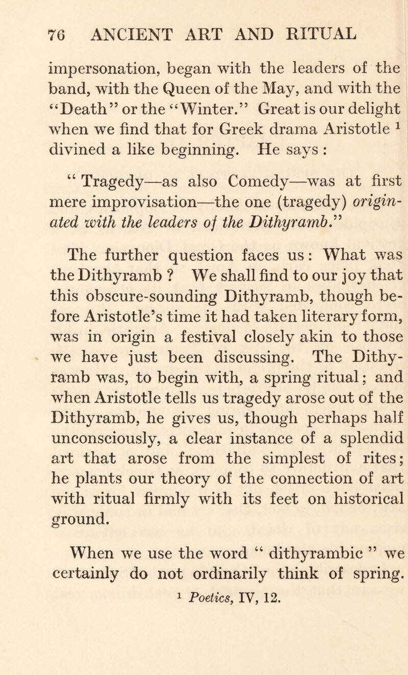impersonation, began with the leaders of the band, with the Queen of the May, and with the ‘ ‘ D eath ’ ’ or the “Winter. ” Great is our delight when we find that for Greek drama Aristotle ^ divined a like beginning. He says : “ Tragedy—as also Comedy—was at first mere improvisation—the one (tragedy) origin- ated with the leaders of the Dithyramb The further question faces us: What was the Dithyramb ? We shall find to our joy that this obscure-sounding Dithyramb, though be- fore Aristotle’s time it had taken literary form, was in origin a festival closely akin to those we have just been discussing. The Dithy- ramb was, to begin with, a spring ritual; and when Aristotle tells us tragedy arose out of the Dithyramb, he gives us, though perhaps half unconsciously, a clear instance of a splendid art that arose from the simplest of rites; he plants our theory of the connection of art with ritual firmly with its feet on historical ground. When we use the word “ dithyrambic ” we certainly do not ordinarily think of spring. 1 Poetics, IV, 12.