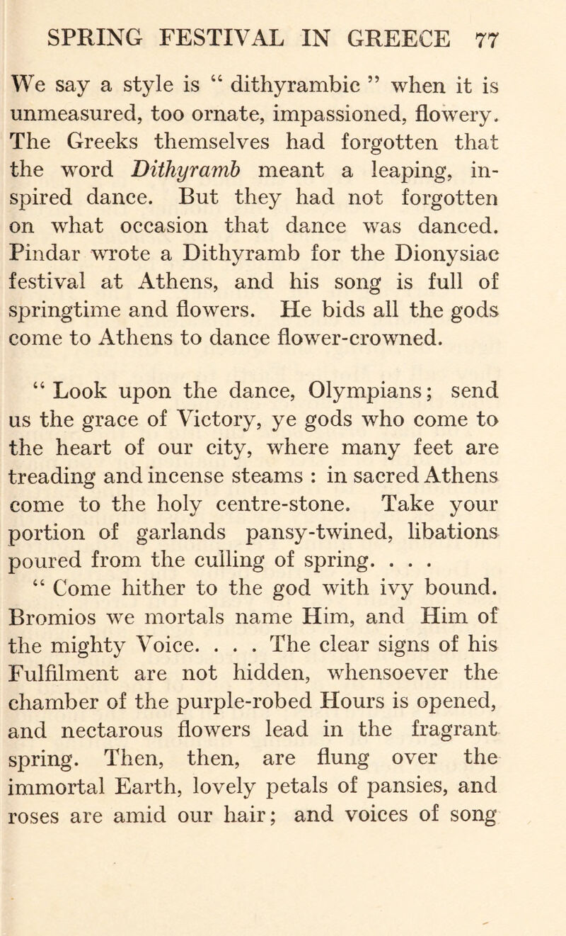 We say a style is “ dithyrambic ” when it is unmeasured, too ornate, impassioned, flowery. The Greeks themselves had forgotten that the word Dithyramb meant a leaping, in- spired dance. But they had not forgotten on what occasion that dance was danced. Pindar wTote a Dithyramb for the Dionysiac festival at Athens, and his song is full of springtime and flowers. He bids all the gods come to Athens to dance flower-crowned. “Look upon the dance, Olympians; send us the grace of Victory, ye gods who come to the heart of our city, where many feet are treading and incense steams : in sacred Athens come to the holy centre-stone. Take your portion of garlands pansy-twined, libations poured from the culling of spring. . . . “ Come hither to the god with ivy bound. Bromios we mortals name Him, and Him of the mighty Voice. . . . The clear signs of his Fulfilment are not hidden, whensoever the chamber of the purple-robed Hours is opened, and nectarous flowers lead in the fragrant spring. Then, then, are flung over the immortal Earth, lovely petals of pansies, and roses are amid our hair; and voices of song