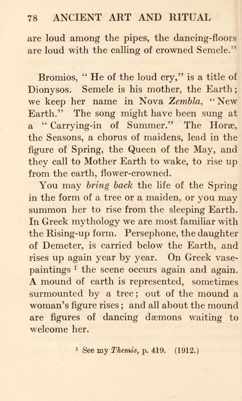 are loud among the pipes, the daneing-floors are loud with the ealling of erowned Semele.” Bromios, “ He of the loud ery,” is a title of Dionysos. Semele is his mother, the Earth; we keep her name in Nova Zembla, “New Earth.” The song might have been sung at a “ Carrying-in of Summer.” The Horae, the Seasons, a chorus of maidens, lead in the figure of Spring, the Queen of the May, and they call to Mother Earth to wake, to rise up from the earth, flower-crowned. You may bring back the life of the Spring in the form of a tree or a maiden, or you may summon her to rise from the sleeping Earth. In Greek mythology we are most familiar with the Rising-up form. Persephone, the daughter of Demeter, is carried below the Earth, and rises up again year by year. On Greek vase- paintings ^ the scene occurs again and again. A mound of earth is represented, sometimes surmounted by a tree; out of the mound a woman’s figure rises; and all about the mound are figures of dancing dsemons waiting to welcome her. 1 See my Themis^ p. 419. (1912.)