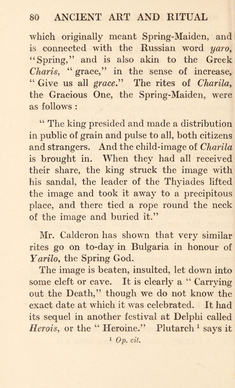 which originally meant Spring-Maiden, and is connected with the Russian word yaro^ ‘‘Spring,” and is also akin to the Greek Charis, ‘‘ grace,” in the sense of increase, “ Give us all graceJ^ The rites of Charila, the Gracious One, the Spring-Maiden, were as follows : “ The king presided and made a distribution in public of grain and pulse to all, both citizens and strangers. And the child-image of Charila is brought in. When they had all received their share, the king struck the image with his sandal, the leader of the Thyiades lifted the image and took it away to a precipitous place, and there tied a rope round the neck of the image and buried it.” Mr. Calderon has shown that very similar rites go on to-day in Bulgaria in honour of Yarilo, the Spring God. The image is beaten, insulted, let down into some cleft or cave. It is clearly a “ Carrying out the Death,” though we do not know the exact date at which it was celebrated. It had its sequel in another festival at Delphi called Herois, or the “ Heroine.” Plutarch ^ says it Op. cit.