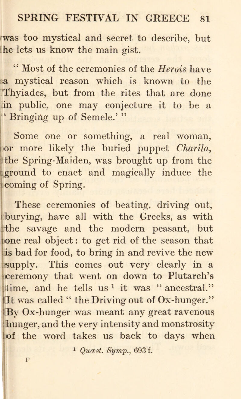 was too mystical and secret to describe, but [he lets us know the main gist. “ Most of the ceremonies of the Herois have f;a mystical reason which is known to the Thyiades, but from the rites that are done lin public, one may conjecture it to be a Bringing up of Semele.’ ” i I I Some one or something, a real woman, ! or more likely the buried puppet Charila, I the Spring-Maiden, was brought up from the i.ground to enact and magically induce the j coming of Spring. 1 These ceremonies of beating, driving out, j burying, have all with the Greeks, as with ithe savage and the modern peasant, but lone real object: to get rid of the season that jis bad for food, to bring in and revive the new (Supply. This comes out very clearly in a j ceremony that went on down to Plutarch’s litime, and he tells us ^ it was “ ancestral.” pt was called “ the Driving out of Ox-hunger.” j CBy Ox-hunger was meant any great ravenous ! liunger, and the very intensity and monstrosity of the word takes us back to days when j 1 Qucest. Symp., 693 f. i F I i i