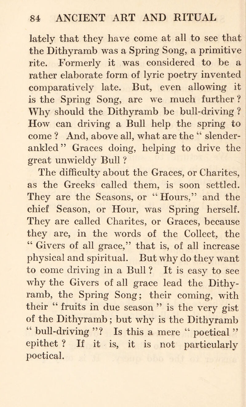 lately that they have come at all to see that the Dithyramb was a Spring Song, a primitive rite. Formerly it was considered to be a rather elaborate form of lyric poetry invented comparatively late. But, even allowing it is the Spring Song, are we much further ? Why should the Dithyramb be bull-driving ? How can driving a Bull help the spring to come ? And, above all, what are the “ slender- ankled ’’ Graces doing, helping to drive the great unwieldy Bull ? The difficulty about the Graces, or Charites, as the Greeks called them, is soon settled. They are the Seasons, or ‘‘Hours,” and the chief Season, or Hour, was Spring herself. They are called Charites, or Graces, because they are, in the words of the Collect, the “ Givers of all grace,” that is, of all increase physical and spiritual. But why do they w^ant to come driving in a Bull ? It is easy to see why the Givers of all grace lead the Dithy- ramb, the Spring Song; their coming, with their “ fruits in due season ” is the very gist of the Dithyramb; but why is the Dithyramb “ bull-driving ”? Is this a mere “ poetical ” epithet ? If it is, it is not particularly poetical.