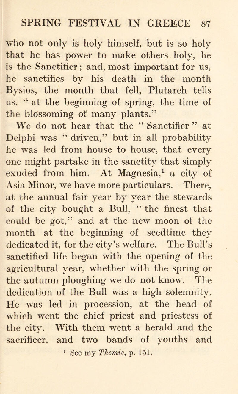 who not only is holy himself, but is so holy that he has power to make others holy, he is the Sanetifier; and, most important for us, he sanetifies by his death in the month Bysios, the month that fell, Plutareh tells us, “ at the beginning of spring, the time of the blossoming of many plants.” We do not hear that the “Sanetifier” at Delphi was “ driven,” but in all probability he was led from house to house, that every one might partake in the sanetity that simply exuded from him. At Magnesia,^ a eity of Asia Minor, we have more particulars. There, at the annual fair year by year the stewards of the city bought a Bull, “ the finest that could be got,” and at the new moon of the month at the beginning of seedtime they dedicated it, for the city’s welfare. The Bull’s sanctified life began with the opening of the agricultural year, whether with the spring or the autumn ploughing we do not know. The dedication of the Bull was a high solemnity. He was led in procession, at the head of which went the chief priest and priestess of the city. With them went a herald and the sacrificer, and two bands of youths and ^ See my Themis, p. 151.