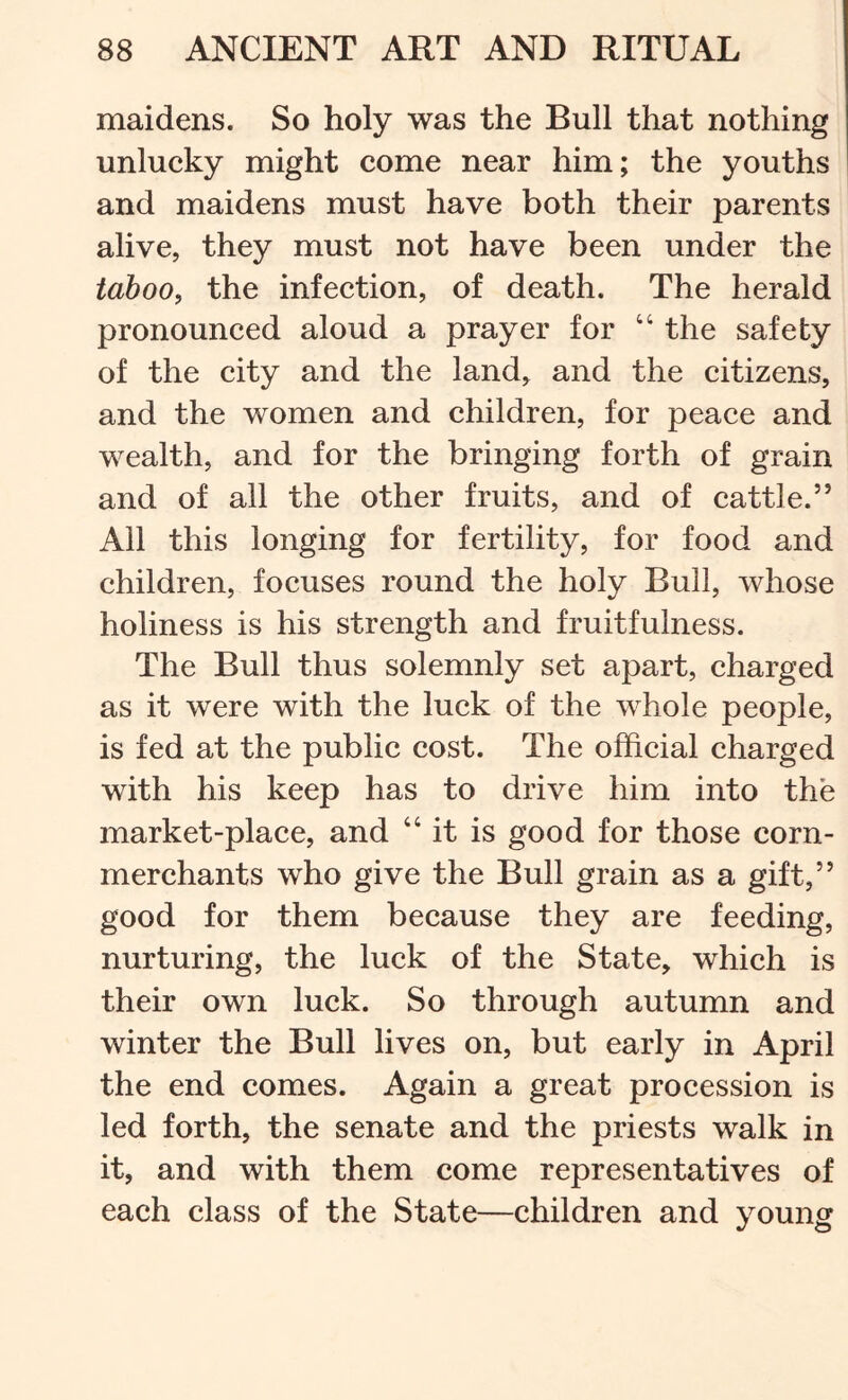 maidens. So holy was the Bull that nothing unlueky might come near him; the youths and maidens must have both their parents alive, they must not have been under the taboo, the infection, of death. The herald pronounced aloud a prayer for “ the safety of the city and the land, and the citizens, and the women and children, for peace and wealth, and for the bringing forth of grain and of all the other fruits, and of cattle.” All this longing for fertility, for food and children, focuses round the holy Bull, whose holiness is his strength and fruitfulness. The Bull thus solemnly set apart, charged as it were with the luck of the whole people, is fed at the public cost. The official charged with his keep has to drive him into the market-place, and “it is good for those corn- merchants who give the Bull grain as a gift,” good for them because they are feeding, nurturing, the luck of the State, which is their own luck. So through autumn and winter the Bull lives on, but early in April the end comes. Again a great procession is led forth, the senate and the priests walk in it, and with them come representatives of each class of the State—children and young