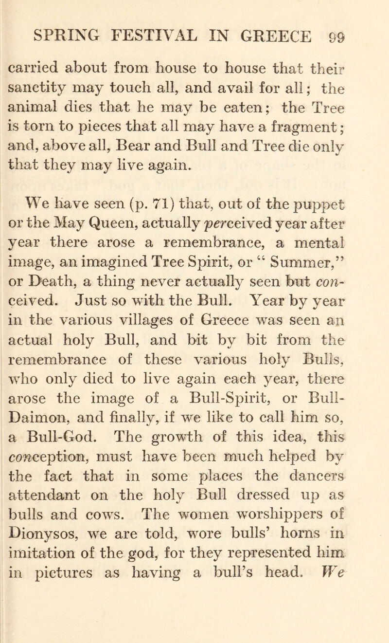 carried about from house to house that their sanctity may touch all, and avail for all; the animal dies that he may be eaten; the Tree is torn to pieees that all may have a fragment; and, above all, Bear and Bull and Tree die only that they may live again. We have seen (p. 71) that, out of the puppet or the May Queen, actually perceived year after year there arose a remembranee, a mental image, an imagined Tree Spirit, or “ Summer,” or Death, a thing never actually seen but con- ceived. Just so with the Bull. Year by year in the various villages of Greece was seen an actual holy Bull, and bit by bit from the remembrance of these various holy Bulls, vrho only died to live again each year, there arose the image of a Bull-Spirit, or Buil- Daimon, and finally, if we like to call him so, a Bull-God. The growth of this idea, this conception, must have been much helped by the fact that in some places the dancers attendant on the holy Bull dressed up as bulls and cows. The women worshippers of Dionysos, we are told, wore bulls’ horns in imitation of the god, for they represented him in pictures as having a bull’s head. We