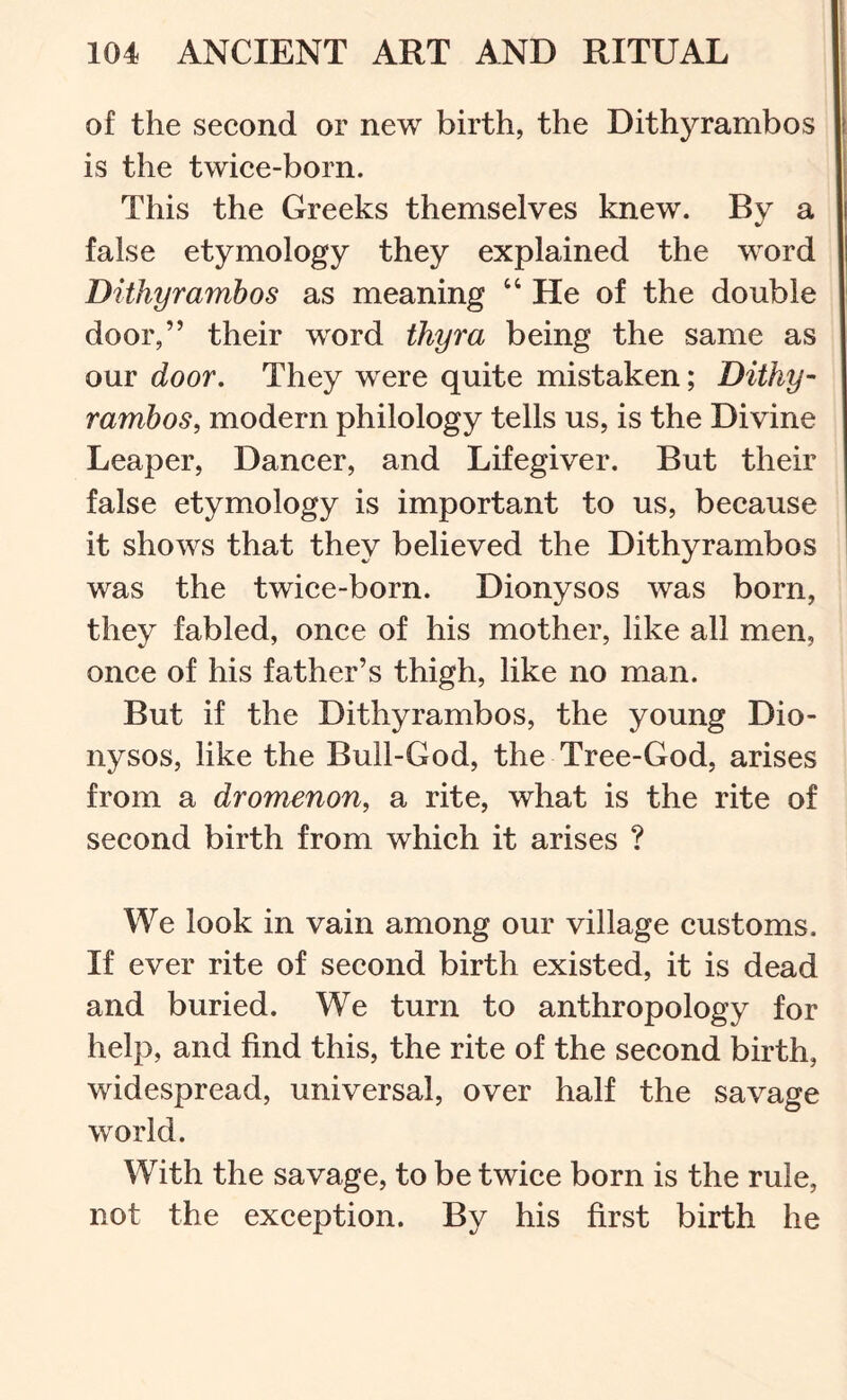 of the second or new birth, the Dithyrambos is the twice-born. This the Greeks themselves knew. By a false etymology they explained the word Dithyrambos as meaning “ He of the double door,” their word thyra being the same as our door. They were quite mistaken; Dithy- rambos, modern philology tells us, is the Divine Reaper, Dancer, and Lifegiver. But their false etymology is important to us, because it shows that they believed the Dithyrambos was the twice-born. Dionysos was born, they fabled, once of his mother, like all men, once of his father’s thigh, like no man. But if the Dithyrambos, the young Dio- nysos, like the Bull-God, the Tree-God, arises from a dromenon, a rite, what is the rite of second birth from which it arises ? We look in vain among our village customs. If ever rite of second birth existed, it is dead and buried. We turn to anthropology for help, and find this, the rite of the second birth, widespread, universal, over half the savage world. With the savage, to be twice born is the rule, not the exception. By his first birth he