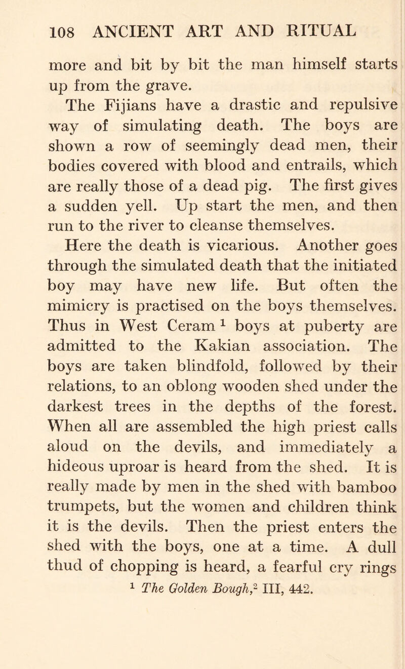more and bit by bit the man himself starts up from the grave. The Fijians have a drastic and repulsive way of simulating death. The boys are shown a row of seemingly dead men, their bodies covered with blood and entrails, which are really those of a dead pig. The first gives a sudden yell. Up start the men, and then run to the river to cleanse themselves. Here the death is vicarious. Another goes through the simulated death that the initiated boy may have new life. But often the mimicry is practised on the boys themselves. Thus in West Ceram ^ boys at puberty are admitted to the Kakian association. The boys are taken blindfold, followed by their relations, to an oblong wooden shed under the darkest trees in the depths of the forest. When all are assembled the high priest calls aloud on the devils, and immediately a hideous uproar is heard from the shed. It is really made by men in the shed with bamboo trumpets, but the women and children think it is the devils. Then the priest enters the shed with the boys, one at a time. A dull thud of chopping is heard, a fearful cry rings