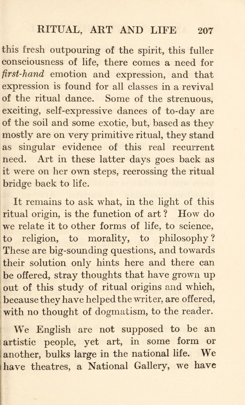 this fresh outpouring of the spirit, this fuller consciousness of life, there comes a need for first-hand emotion and expression, and that expression is found for all classes in a revival of the ritual dance. Some of the strenuous, exciting, self-expressive dances of to-day are of the soil and some exotic, but, based as they mostly are on very primitive ritual, they stand as singular evidence of this real recurrent need. Art in these latter days goes back as it were on her own steps, recrossing the ritual bridge back to life. It remains to ask what, in the light of this ritual origin, is the function of art ? How do we relate it to other forms of life, to science, to religion, to morality, to philosophy ? These are big-sounding questions, and towards their solution only hints here and there can be offered, stray thoughts that have grown up out of this study of ritual origins and which, , because they have helped the writer, are offered, with no thought of dogmatism, to the reader. We English are not supposed to be an I artistic people, yet art, in some form or another, bulks large in the national life. We have theatres, a National Gallery, we have