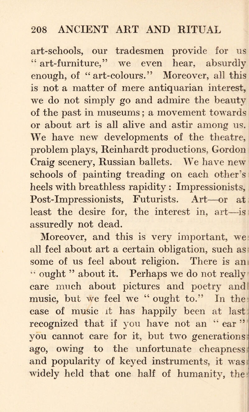 art-schools, our tradesmen provide for us “ art-furniture,” we even hear, absurdiv enough, of ‘‘art-colours.” Moreover, all this is not a matter of mere antiquarian interest, we do not simply go and admire the beauty of the past in museums; a movement towards or about art is all alive and astir among us. We have new developments of the theatre, problem plays, Reinhardt productions, Gordon Craig scenery, Russian ballets. We have new schools of painting treading on each other’s heels with breathless rapidity : Impressionists, Post-Impressionists, Futurists. Art—or at least the desire for, the interest in, art—is assuredly not dead. Moreover, and this is very important, we all feel about art a certain obligation, such as some of us feel about religion. There is an •' ought ” about it. Perhaps we do not really care much about pictures and poetry and I music, but we feel we “ought to.” In the case of music it has happily been at last recognized that if you have not an “ ear ” you cannot care for it, but two generations: ago, owing to the unfortunate cheapness; and popularity of keyed instruments, it was widely held that one half of humanity, the