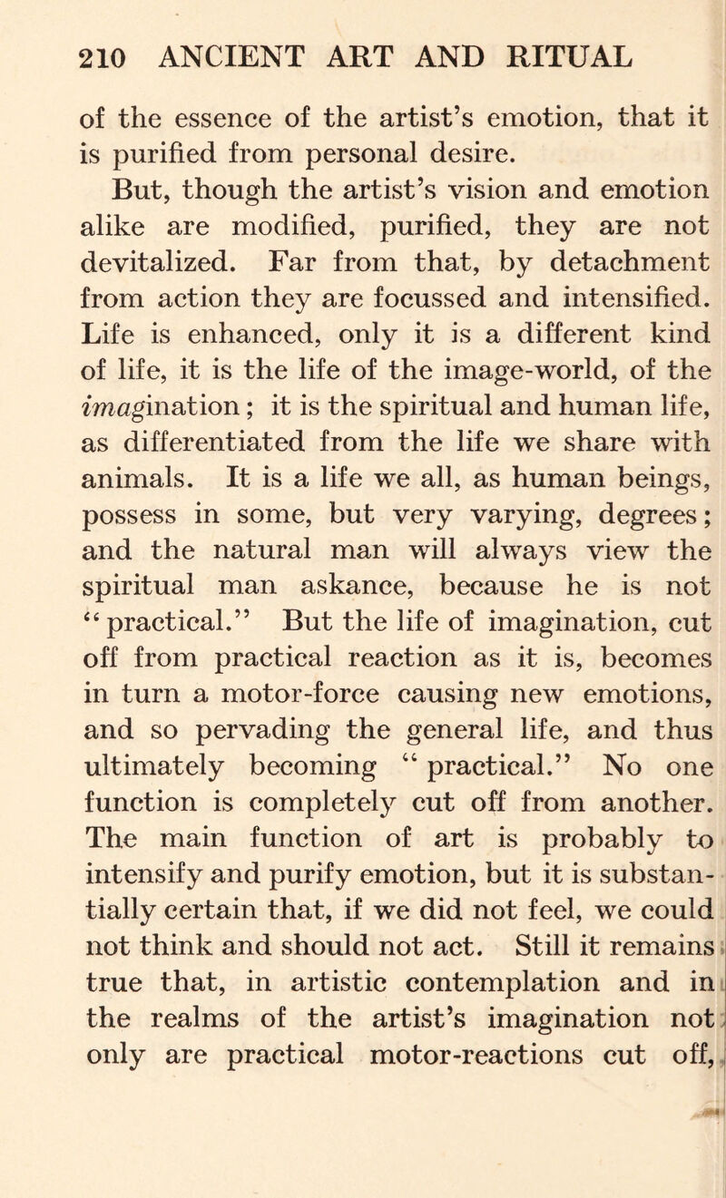 of the essence of the artist’s emotion, that it is purified from personal desire. But, though the artist’s vision and emotion alike are modified, purified, they are not devitalized. Far from that, by detachment from action they are focussed and intensified. Life is enhanced, only it is a different kind of life, it is the life of the image-world, of the imagination; it is the spiritual and human life, as differentiated from the life we share with animals. It is a life we all, as human beings, possess in some, but very varying, degrees; and the natural man will always view the spiritual man askance, because he is not ‘‘practical.” But the life of imagination, cut off from practical reaction as it is, becomes in turn a motor-force causing new emotions, and so pervading the general life, and thus ultimately becoming “ practical.” No one function is completely cut off from another. The main function of art is probably to intensify and purify emotion, but it is substan- tially certain that, if we did not feel, we could not think and should not act. Still it remains > true that, in artistic contemplation and in the realms of the artist’s imagination notj only are practical motor-reactions cut off,,