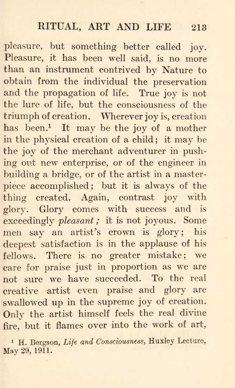 pleasure, but something better called joy. Pleasure, it has been well said, is no more than an instrument contrived by Nature to obtain from the individual the preservation and the propagation of life. True joy is not the lure of life, but the consciousness of the triumph of creation. Wherever joy is, creation has been.^ It may be the joy of a mother in the physical creation of a child; it may be the joy of the merchant adventurer in push- ing out new enterprise, or of the engineer in building a bridge, or of the artist in a master- piece accomplished; but it is always of the thing created. Again, contrast joy with glory. Glory comes with success and is exceedingly pleasant ; it is not joyous. Some men say an artist’s crown is glory; his deepest satisfaction is in the applause of his fellows. There is no greater mistake; we care for praise just in proportion as we are not sure we have succeeded. To the real creative artist even praise and glory are swallowed up in the supreme joy of creation. Only the artist himself feels the real divine fire, but it flames over into the work of art, 1 H. Bergson, Life and Consciousness^ Huxley Lecture, May 29, 1911.