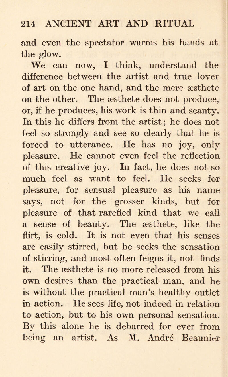 and even the spectator warms his hands at the glow. We can now, I think, understand the difference between the artist and true lover of art on the one hand, and the mere aesthete on the other. The aesthete does not produce, or, if he produces, his work is thin and scanty. In this he differs from the artist; he does not feel so strongly and see so clearly that he is forced to utterance. He has no joy, only pleasure. He cannot even feel the reflection of this creative joy. In fact, he does not so much feel as want to feel. He seeks for pleasure, for sensual pleasure as his name says, not for the grosser kinds, but for pleasure of that rarefied kind that we call a sense of beauty. The aesthete, like the flirt, is cold. It is not even that his senses are easily stirred, but he seeks the sensation of stirring, and most often feigns it, not finds it. The aesthete is no more released from his own desires than the practical man, and he is without the practical man’s healthy outlet in action. He sees life, not indeed in relation to action, but to his own personal sensation. By this alone he is debarred for ever from being an artist. As M. Andre Beaunier
