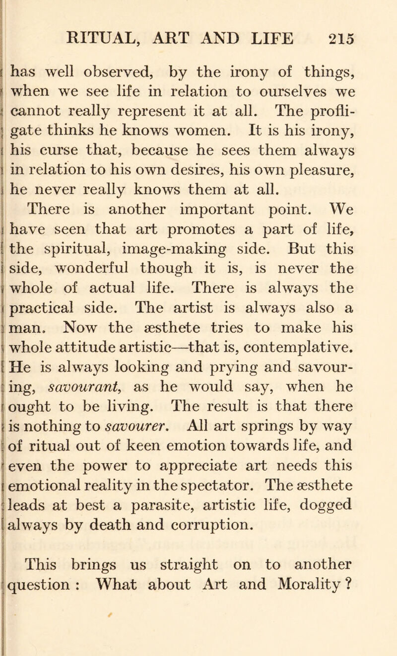 ii .1 j has well observed, by the irony of things, j when we see life in relation to ourselves we j cannot really represent it at all. The profli- Igate thinks he knows women. It is his irony, his curse that, because he sees them always in relation to his own desires, his own pleasure, j he never really knows them at all. There is another important point. We have seen that art promotes a part of life, the spiritual, image-making side. But this side, wonderful though it is, is never the whole of actual life. There is always the practical side. The artist is always also a man. Now the aesthete tries to make his whole attitude artistic—that is, contemplative, i He is always looking and prying and savour- j ing, savourant, as he would say, when he I ought to be living. The result is that there j is nothing to savourer. All art springs by way i of ritual out of keen emotion towards life, and j even the power to appreciate art needs this j emotional reality in the spectator. The aesthete : leads at best a parasite, artistic life, dogged always by death and corruption. This brings us straight on to another question : What about Art and Morality ?