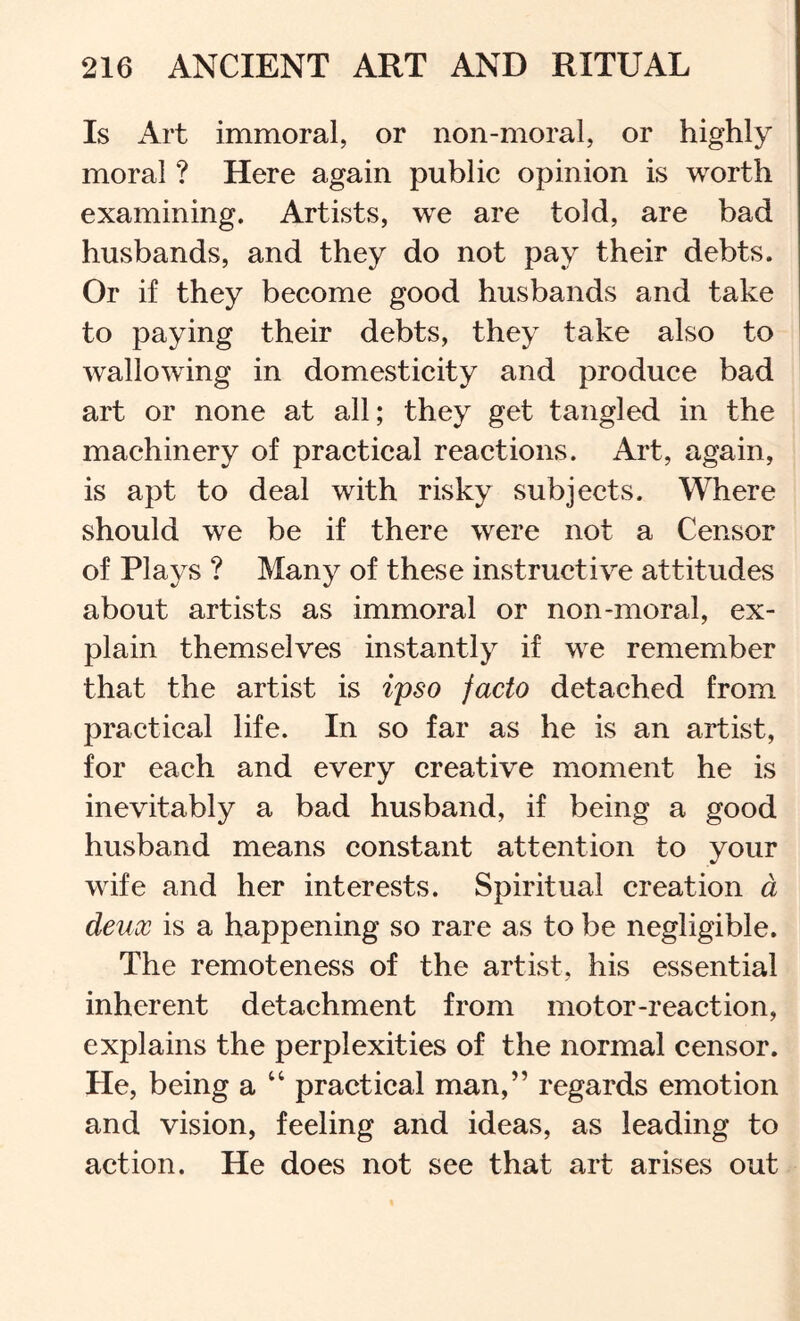 Is Art immoral, or non-moral, or highly moral ? Here again public opinion is worth examining. Artists, we are told, are bad husbands, and they do not pay their debts. Or if they become good husbands and take to paying their debts, they take also to wallowing in domesticity and produce bad art or none at all; they get tangled in the machinery of practical reactions. Art, again, is apt to deal with risky subjects. Where should we be if there were not a Censor of Plays ? Many of these instructive attitudes about artists as immoral or non-moral, ex- plain themselves instantly if we remember that the artist is iyso facto detached from practical life. In so far as he is an artist, for each and every creative moment he is inevitably a bad husband, if being a good husband means constant attention to your wife and her interests. Spiritual creation a deux is a happening so rare as to be negligible. The remoteness of the artist, his essential inherent detachment from motor-reaction, explains the perplexities of the normal censor. He, being a “ practical man,” regards emotion and vision, feeling and ideas, as leading to action. He does not see that art arises out