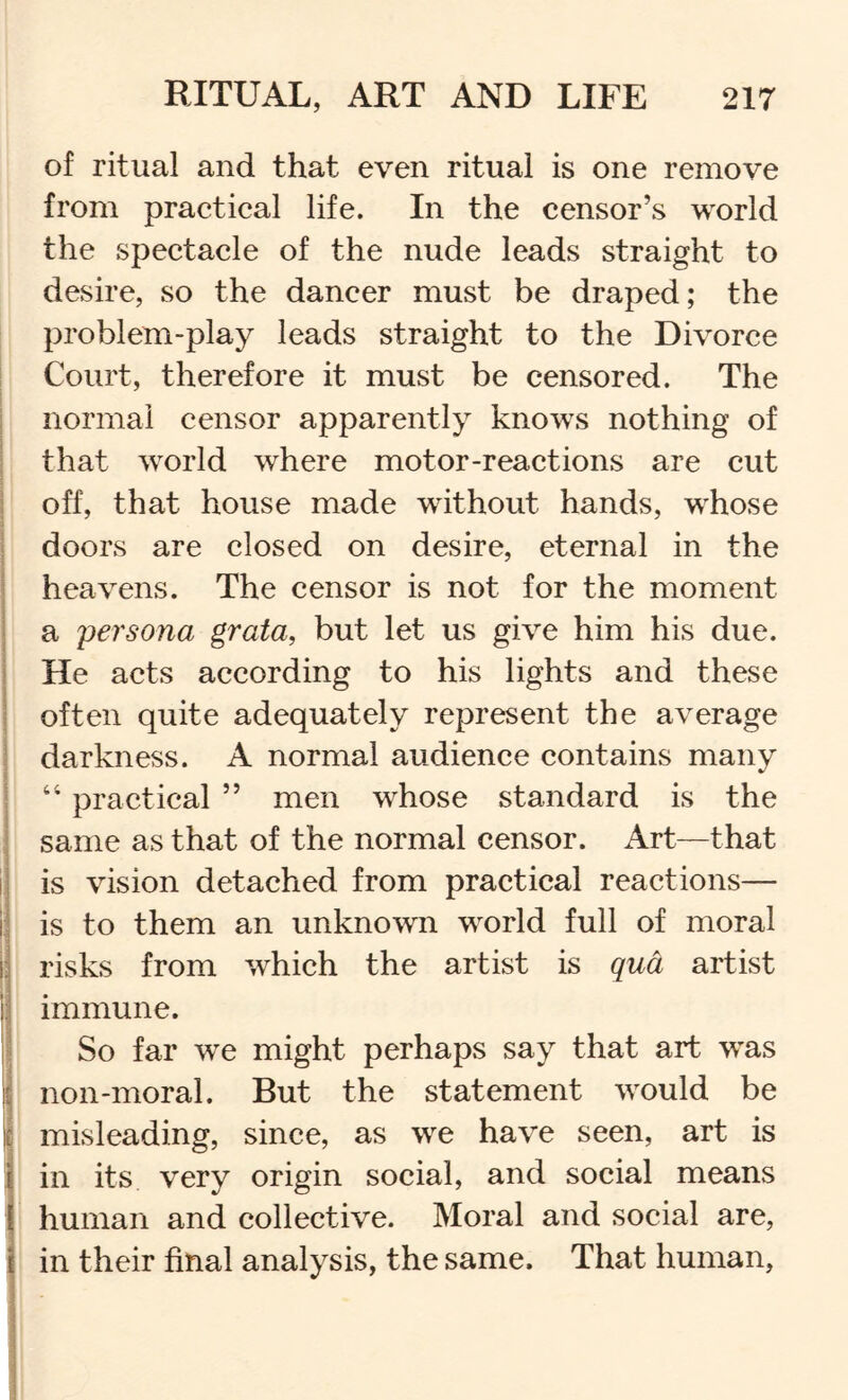 of ritual and that even ritual is one remove from practical life. In the censor’s world the spectacle of the nude leads straight to desire, so the dancer must be draped; the problem-play leads straight to the Divorce Court, therefore it must be censored. The normal censor apparently knows nothing of that world where motor-reactions are cut off, that house made without hands, whose doors are closed on desire, eternal in the heavens. The censor is not for the moment a persona grata, but let us give him his due. He acts according to his lights and these ' often quite adequately represent the average ■ darkness. A normal audience contains many j “ practical ” men whose standard is the \ same as that of the normal censor. Art—that i is vision detached from practical reactions— 1 is to them an unknown world full of moral ^ risks from which the artist is qua artist i immune. j So far we might perhaps say that art was I non-moral. But the statement would be y misleading, since, as we have seen, art is I in its very origin social, and social means I human and collective. Moral and social are, j in their final analysis, the same. That human.
