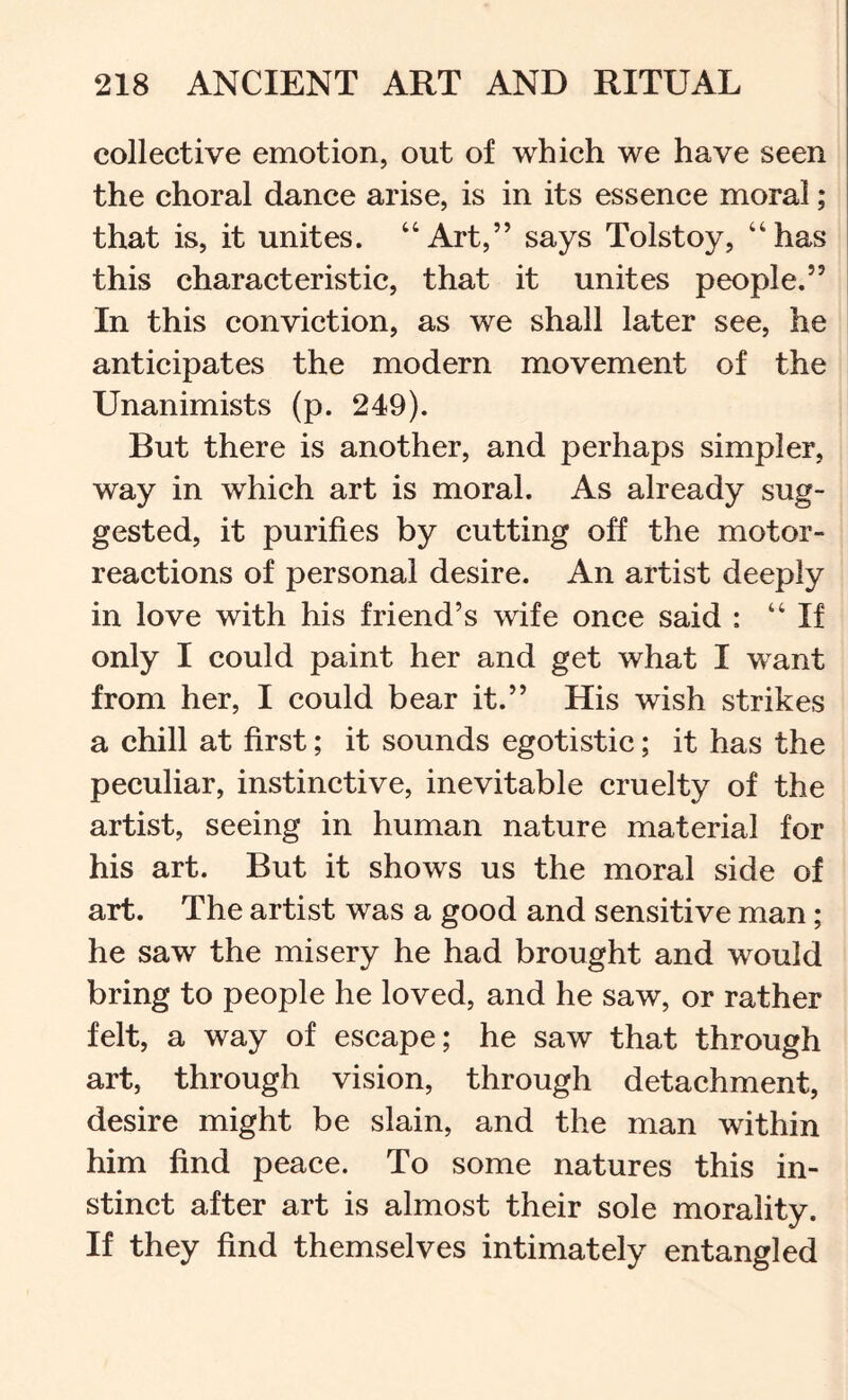collective emotion, out of which we have seen the choral dance arise, is in its essence moral; that is, it unites. “Art,” says Tolstoy, “has this characteristic, that it unites people.” In this conviction, as we shall later see, he anticipates the modern movement of the Unanimists (p. 249). But there is another, and perhaps simpler, way in which art is moral. As already sug- gested, it purifies by cutting off the motor- reactions of personal desire. An artist deeply in love with his friend’s wife once said : “If only I could paint her and get what I want from her, I could bear it.” His wish strikes a chill at first; it sounds egotistic; it has the peculiar, instinctive, inevitable cruelty of the artist, seeing in human nature material for his art. But it shows us the moral side of art. The artist was a good and sensitive man; he saw the misery he had brought and would bring to people he loved, and he saw, or rather felt, a way of escape; he saw that through art, through vision, through detachment, desire might be slain, and the man within him find peace. To some natures this in- stinct after art is almost their sole morality. If they find themselves intimately entangled