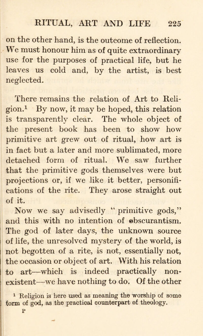 on the other hand, is the outcome of reflection. We must honour him as of quite extraordinary use for the purposes of practical life, but he leaves us cold and, by the artist, is best neglected. There remains the relation of Art to Reli- gion.^ By now, it may be hoped, this relation is transparently clear. The whole object of the present book has been to show how primitive art grew out of ritual, how art is in fact but a later and more sublimated, more detached form of ritual. We saw further that the primitive gods themselves were but projections or, if we like it better, personifi- cations of the rite. They arose straight out of it. Now we say advisedly “ primitive gods,” j and this with no intention of obscurantism. * The god of later days, the unknown source of life, the unresolved mystery of the world, is not begotten of a rite, is not, essentially not, I the occasion or object of art. With his relation I to art—which is indeed practically non- existent—we have nothing to do. Of the other ^ Religion is here used as meaning the worship of some form of god, as the practical counterpart of theology. P