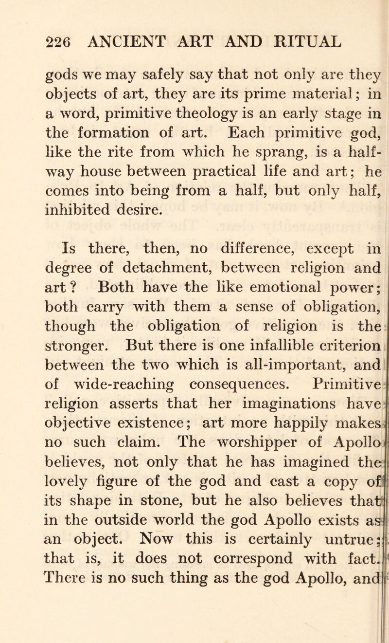 gods we may safely say that not only are they objects of art, they are its prime material; in a word, primitive theology is an early stage in the formation of art. Each primitive god, like the rite from which he sprang, is a half- way house between practical life and art; he comes into being from a half, but only half, inhibited desire. Is there, then, no difference, except in degree of detachment, between religion and art ? Both have the like emotional power; both carry with them a sense of obligation, though the obligation of religion is the stronger. But there is one infallible criterion between the two which is all-important, and of wide-reaching consequences. Primitive religion asserts that her imaginations have objective existence; art more happily makes no such claim. The worshipper of Apollo believes, not only that he has imagined the lovely figure of the god and cast a copy of its shape in stone, but he also believes that in the outside world the god Apollo exists as- an object. Now this is certainly untrue; that is, it does not correspond with fact. There is no such thing as the god Apollo, and|