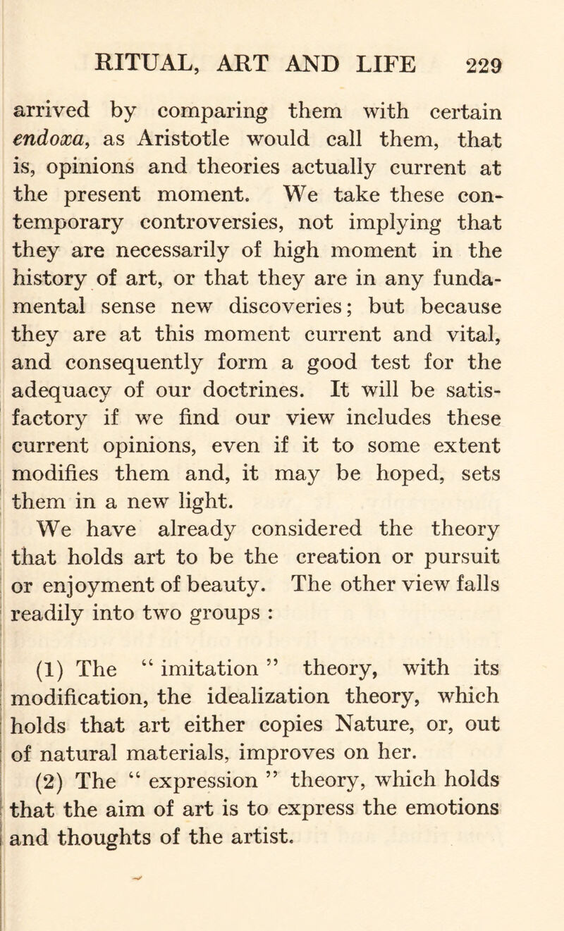 arrived by comparing them with certain endoxa, as Aristotle would call them, that is, opinions and theories actually current at the present moment. We take these con- temporary controversies, not implying that they are necessarily of high moment in the history of art, or that they are in any funda- mental sense new discoveries; but because they are at this moment current and vital, and consequently form a good test for the adequacy of our doctrines. It will be satis- factory if we find our view includes these current opinions, even if it to some extent modifies them and, it may be hoped, sets them in a new light. We have already considered the theory that holds art to be the creation or pursuit or enjoyment of beauty. The other view falls i readily into two groups : i ! (1) The “ imitation ” theory, with its modification, the idealization theory, which holds that art either copies Nature, or, out ' of natural materials, improves on her. (2) The “ expression ” theory, which holds that the aim of art is to express the emotions I and thoughts of the artist.