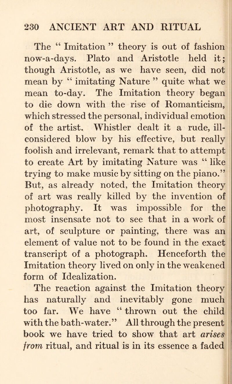 The “ Imitation ” theory is out of fashion now-a-days. Plato and Aristotle held it; though Aristotle, as we have seen, did not mean by “ imitating Nature ” quite what we mean to-day. The Imitation theory began to die down with the rise of Romanticism, which stressed the personal, individual emotion of the artiste Whistler dealt it a rude, ill- considered blow by his effective, but really foolish and irrelevant, remark that to attempt to create Art by imitating Nature was “ like trying to make music by sitting on the piano.” But, as already noted, the Imitation theory of art was really killed by the invention of photography. It was impossible for the most insensate not to see that in a work of art, of sculpture or painting, there was an element of value not to be found in the exact transcript of a photograph. Henceforth the Imitation theory lived on only in the weakened form of Idealization. The reaction against the Imitation theory has naturally and inevitably gone much too far. We have “ thrown out the child with the bath-water.” All through the present book we have tried to show that art arises from ritual, and ritual is in its essence a faded