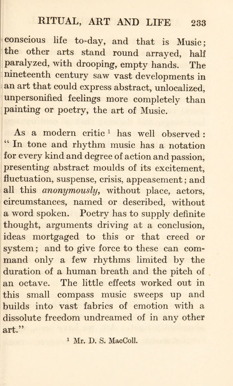 ' conscious life to-day, and that is Music; the other arts stand round arrayed, half I paralyzed, with drooping, empty hands. The nineteenth century saw vast developments in an art that could express abstract, unlocalized, unpersonified feelings more completely than painting or poetry, the art of Music. As a modern critic ^ has well observed: In tone and rhythm music has a notation for every kind and degree of action and passion, presenting abstract moulds of its excitement, fluctuation, suspense, crisis, appeasement; and all this anonymously, without place, actors, circumstances, named or described, without a word spoken. Poetry has to supply definite thought, arguments driving at a conclusion, ideas mortgaged to this or that creed or system; and to give force to these can com- mand only a few rhythms limited by the duration of a human breath and the pitch of an octave. The little effects worked out in this small compass music sweeps up and builds into vast fabrics of emotion with a dissolute freedom undreamed of in any other art.” 1 Mr. D. S. MacColl.