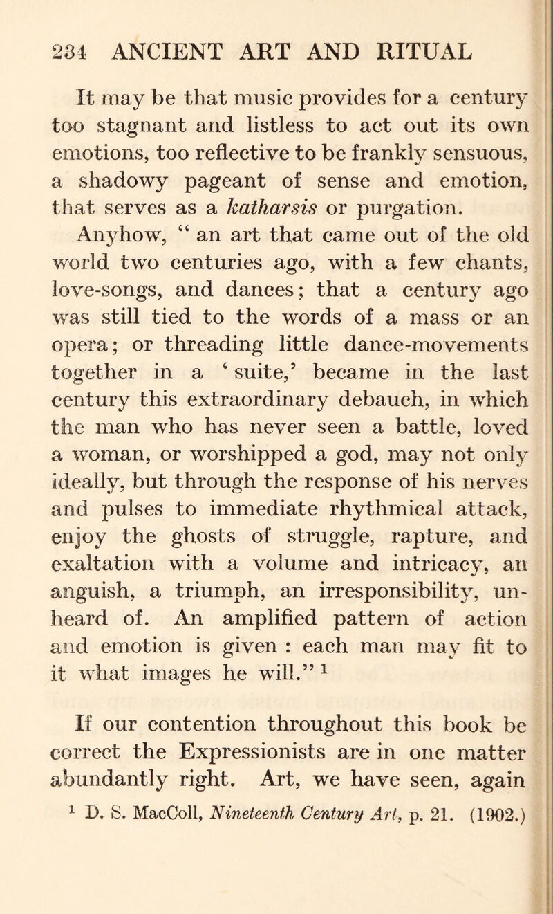 It may be that music provides for a century too stagnant and listless to act out its own emotions, too reflective to be frankly sensuous, a shadowy pageant of sense and emotion, that serves as a katharsis or purgation. Anyhow, “ an art that came out of the old world two centuries ago, with a few chants, love-songs, and dances; that a century ago was still tied to the words of a mass or an opera; or threading little dance-movements together in a ‘ suite,’ became in the last century this extraordinary debauch, in which the man who has never seen a battle, loved a woman, or worshipped a god, may not only ideally, but through the response of his nerves and pulses to immediate rhythmical attack, enjoy the ghosts of struggle, rapture, and exaltation with a volume and intricacy, an anguish, a triumph, an irresponsibility, un- heard of. An amplified pattern of action and emotion is given : each man may fit to it what images he will.” ^ If our contention throughout this book be correct the Expressionists are in one matter abundantly right. Art, we have seen, again ^ D. S. MacColl, Nineteenth Century Art, p, 21. (1902.)
