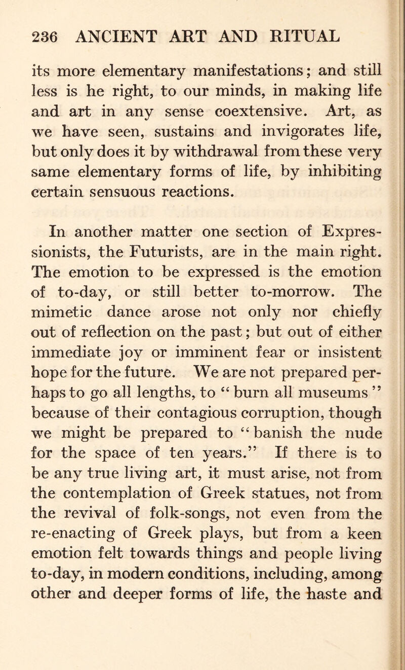 its more elementary manifestations; and still less is he right, to our minds, in making life and art in any sense coextensive. Art, as we have seen, sustains and invigorates life, but only does it by withdrawal from these very same elementary forms of life, by inhibiting certain sensuous reactions. In another matter one section of Expres- sionists, the Futurists, are in the main right. The emotion to be expressed is the emotion of to-day, or still better to-morrow. The mimetic dance arose not only nor chiefly out of reflection on the past; but out of either immediate joy or imminent fear or insistent hope for the future. We are not prepared per- haps to go all lengths, to ‘‘ burn all museums ” because of their contagious corruption, though we might be prepared to “ banish the nude for the space of ten years.” If there is to be any true living art, it must arise, not from the contemplation of Greek statues, not from the revival of folk-songs, not even from the re-enacting of Greek plays, but from a keen emotion felt towards things and people living to-day, in modern conditions, including, among other and deeper forms of life, the haste and I I