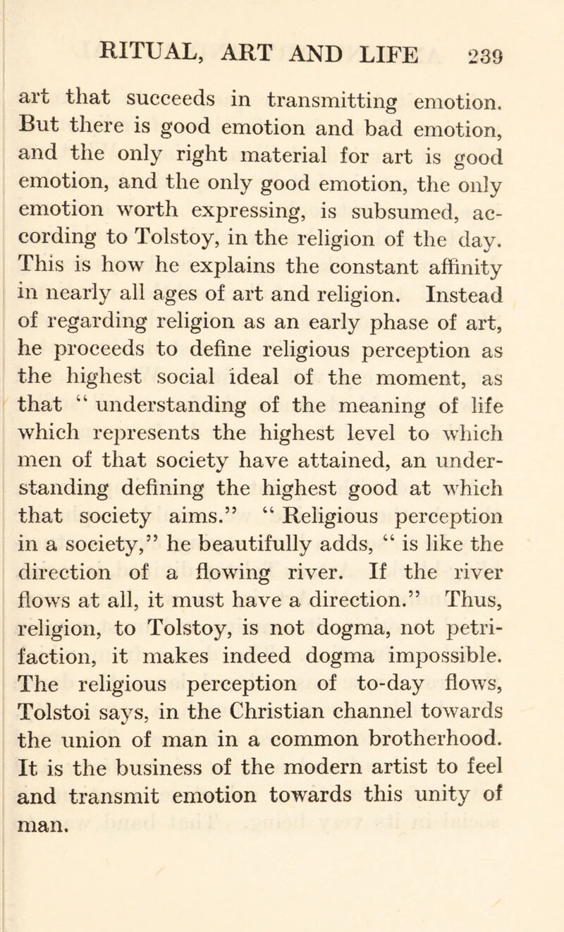 art that succeeds in transmitting emotion. But there is good emotion and bad emotion, and the only right material for art is good emotion, and the only good emotion, the only emotion worth expressing, is subsumed, ac- cording to Tolstoy, in the religion of the day. This is how he explains the constant affinity in nearly all ages of art and religion. Instead of regarding religion as an early phase of art, he proceeds to define religious perception as the highest social ideal of the moment, as that “ understanding of the meaning of life which represents the highest level to which men of that society have attained, an under- standing defining the highest good at which that society aims.” “ Religious pereeption in a society,” he beautifully adds, “ is like the direction of a flowing river. If the river flows at all, it must have a direction.” Thus, religion, to Tolstoy, is not dogma, not petri- faction, it makes indeed dogma impossible. The religious perception of to-day flows, Tolstoi says, in the Christian channel towards the union of man in a common brotherhood. It is the business of the modern artist to feel and transmit emotion towards this unity of man.