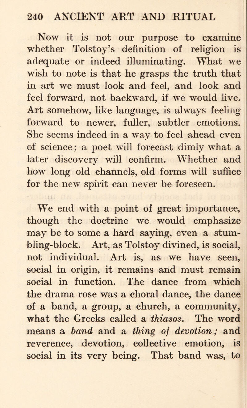 Now it is not our purpose to examine whether Tolstoy’s definition of religion is adequate or indeed illuminating. What we wish to note is that he grasps the truth that in art we must look and feel, and look and feel forward, not backward, if we would live. Art somehow, like language, is always feeling forward to newer, fuller, subtler emotions. She seems indeed in a way to feel ahead even of science; a poet will forecast dimly what a later discovery will confirm. Whether and how long old channels, old forms will suffice for the new spirit can never be foreseen. We end with a point of great importance, though the doctrine we would emphasize may be to some a hard saying, even a stum- bling-block. Art, as Tolstoy divined, is social, not individual. Art is, as we have seen, social in origin, it remains and must remain social in function. The dance from which the drama rose was a choral dance, the dance of a band, a group, a church, a community, what the Greeks called a thiasos. The word means a band and a thing of devotion; and reverence, devotion, collective emotion, is social in its very being. That band was, to