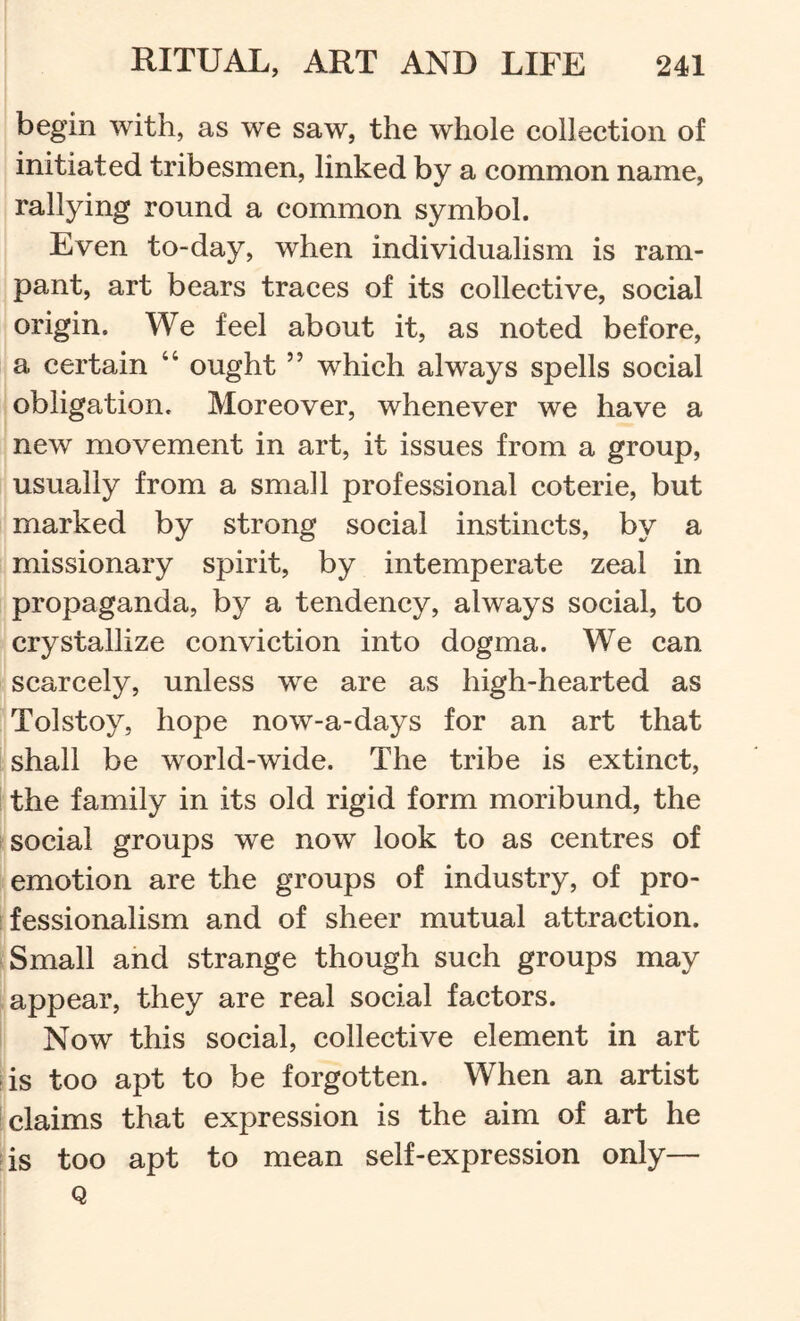 begin with, as we saw, the whole collection of initiated tribesmen, linked by a common name, rallying round a common symbol. Even to-day, when individualism is ram- pant, art bears traces of its collective, social origin. We feel about it, as noted before, a certain “ ought ” which always spells social obligation. Moreover, whenever we have a new movement in art, it issues from a group, usually from a small professional coterie, but marked by strong social instincts, by a missionary spirit, by intemperate zeal in propaganda, by a tendency, always social, to crystallize conviction into dogma. We can scarcely, unless we are as high-hearted as Tolstoy, hope now-a-days for an art that shall be world-wide. The tribe is extinct, the family in its old rigid form moribund, the social groups we now look to as centres of emotion are the groups of industry, of pro- fessionalism and of sheer mutual attraction. Small and strange though such groups may appear, they are real social factors. Now this social, collective element in art (is too apt to be forgotten. When an artist i claims that expression is the aim of art he is too apt to mean self-expression only— Q