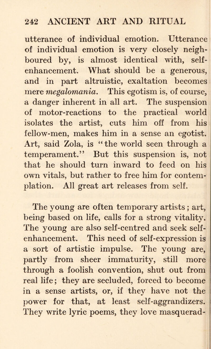 utterance of individual emotion. Utterance of individual emotion is very closely neigh- boured by, is almost identical with, self- enhancement. What should be a generous, and in part altruistic, exaltation becomes mere megalomania. This egotism is, of course, a danger inherent in all art. The suspension of motor-reactions to the practical world isolates the artist, cuts him off from his fellow-men, makes him in a sense an egotist. Art, said Zola, is “ the world seen through a temperament.” But this suspension is, not that he should turn inward to feed on his own vitals, but rather to free him for contem- plation. All great art releases from self. The young are often temporary artists; art, being based on life, calls for a strong vitality. The young are also self-centred and seek self- enhancement. This need of self-expression is a sort of artistic impulse. The young are, partly from sheer immaturity, still more through a foolish convention, shut out from real life; they are secluded, forced to become in a sense artists, or, if they have not the power for that, at least self-aggrandizers. They write lyric poems, they love masquerad-