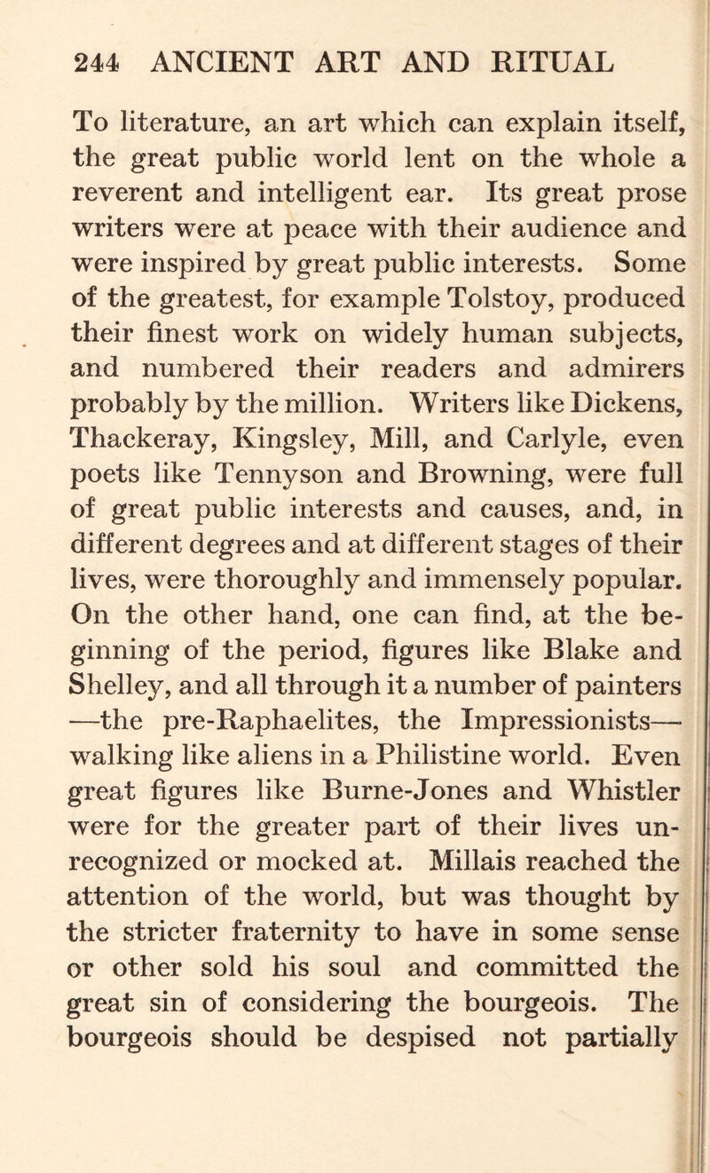 To literature, an art whieh can explain itself, the great public world lent on the whole a reverent and intelligent ear. Its great prose writers were at peace with their audience and were inspired by great public interests. Some of the greatest, for example Tolstoy, produced their finest work on widely human subjects, and numbered their readers and admirers probably by the million. Writers like Dickens, Thackeray, Kingsley, Mill, and Carlyle, even poets like Tennyson and Browning, were full of great public interests and causes, and, in different degrees and at different stages of their lives, were thoroughly and immensely popular. On the other hand, one can find, at the be- ginning of the period, figures like Blake and Shelley, and all through it a number of painters —the pre-Raphaelites, the Impressionists—• walking like aliens in a Philistine world. Even great figures like Burne-Jones and Whistler were for the greater part of their lives un- recognized or mocked at. Millais reached the attention of the world, but was thought by the stricter fraternity to have in some sense or other sold his soul and committed the great sin of considering the bourgeois. The bourgeois should be despised not partially