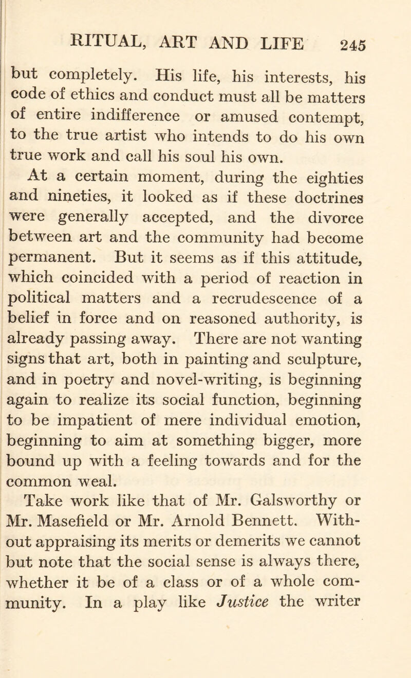 but completely. His life, his interests, his code of ethics and conduct must all be matters of entire indifference or amused contempt, to the true artist who intends to do his own true work and call his soul his own. At a certain moment, during the eighties and nineties, it looked as if these doctrines were generally accepted, and the divorce between art and the community had become permanent. But it seems as if this attitude, which coincided with a period of reaction in political matters and a recrudescence of a belief in force and on reasoned authority, is already passing away. There are not wanting signs that art, both in painting and sculpture, and in poetry and novel-writing, is beginning again to realize its social function, beginning to be impatient of mere individual emotion, beginning to aim at something bigger, more bound up with a feeling towards and for the common weal. Take work like that of Mr. Galsworthy or Mr. Masefield or Mr. Arnold Bennett. With- out appraising its merits or demerits we cannot but note that the social sense is always there, whether it be of a class or of a whole com- munity. In a play like Justice the writer