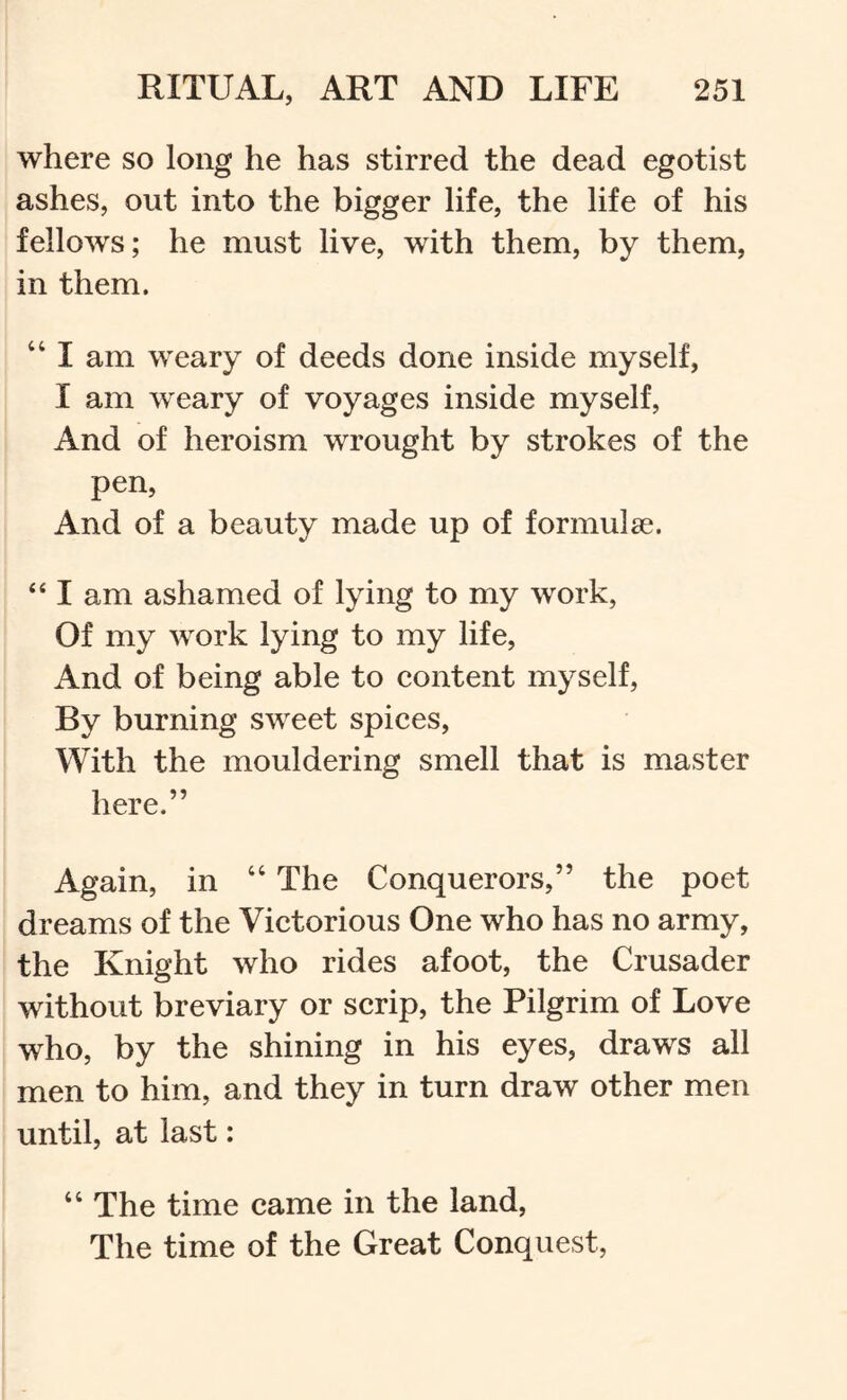 where so long he has stirred the dead egotist ashes, out into the bigger life, the life of his fellows; he must live, with them, by them, in them. “ I am weary of deeds done inside myself, I am weary of voyages inside myself, And of heroism wrought by strokes of the pen. And of a beauty made up of formulae. “ I am ashamed of lying to my work. Of my work lying to my life. And of being able to content myself. By burning sweet spices. With the mouldering smell that is master here.” Again, in “ The Conquerors,” the poet dreams of the Victorious One who has no army, the Knight who rides afoot, the Crusader without breviary or scrip, the Pilgrim of Love who, by the shining in his eyes, draws all men to him, and they in turn draw other men until, at last: “ The time came in the land. The time of the Great Conquest,