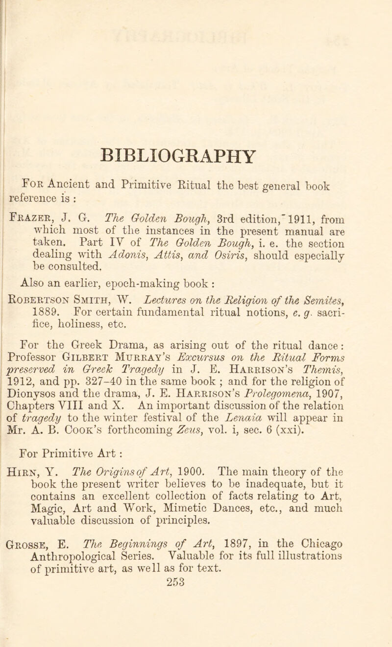 BIBLIOGRAPHY For Ancient and Primitive Ritual the best general book reference is : Frazer, J. G. The Golden Bough, 3rd edition,’1911, from which most of the instances in the present manual are taken. Part IV of The Golden Bough, i. e. the section dealing with Adonis, Attis, and Osiris, should especially be consulted. Also an earlier, epoch-making book : Robertson Smith, W. Lectures on the Religion of the Semites, 1889. For certain fundamental ritual notions, e. g. sacri- fice, holiness, etc. For the Greek Drama, as arising out of the ritual dance: Professor Gilbert Murray’s Excursus on the Ritual Forms ‘preserved in Greek Tragedy in J. E. Harrison’s Themis, 1912, and pp. 327-40 in the same book ; and for the religion of Dionysos and the drama, J. E. Harrison’s Prolegomena, 1907, Chapters VIII and X. An important discussion of the relation of tragedy to the winter festival of the Lenaia will appear in Mr. A. B. Cook’s forthcoming Zeus, vol. i, sec. 6 (xxi). For Primitive Art : Hirn, Y. The Origins of Art, 1900. The main theory of the book the present vuiter believes to be inadequate, but it contains an excellent collection of facts relating to Art, Magic, Art and Work, Mimetic Dances, etc., and much valuable discussion of principles. Grosse, E. The Beginnings of Art, 1897, in the Chicago Anthropological Series. Valuable for its full illustrations of primitive art, as well as for text.