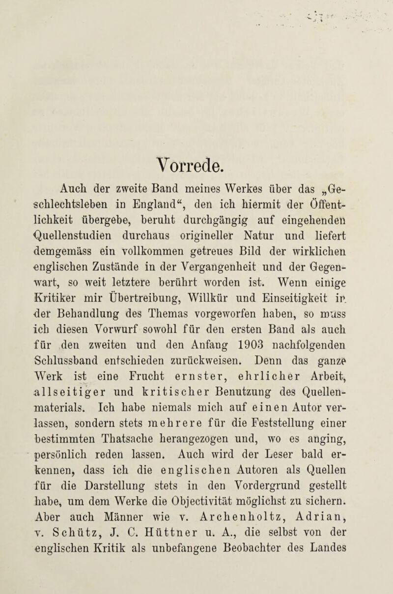 Vorrede. Auch der zweite Band meines Werkes über das „Ge¬ schlechtsleben in England“, den ich hiermit der Öffent¬ lichkeit übergebe, beruht durchgängig auf eingehenden Quellenstudien durchaus origineller Natur und liefert demgemäss ein vollkommen getreues Bild der wirklichen englischen Zustände in der Vergangenheit und der Gegen¬ wart, so weit letztere berührt worden ist. Wenn einige Kritiker mir Übertreibung, Willkür und Einseitigkeit in der Behandlung des Themas vorgeworfen haben, so muss ich diesen Vorwurf sowohl für den ersten Band als auch für den zweiten und den Anfang 1903 nachfolgenden Schlussband entschieden zurückweisen. Denn das ganze Werk ist eine Frucht ernster, ehrlicher Arbeit, allseitiger und kritischer Benutzung des Quellen¬ materials. Ich habe niemals mich auf einen Autor ver¬ lassen, sondern stets mehrere für die Feststellung einer bestimmten Thatsache herangezogen und, wo es anging, persönlich reden lassen. Auch wird der Leser bald er¬ kennen, dass ich die englischen Autoren als Quellen für die Darstellung stets in den Vordergrund gestellt habe, um dem Werke die Objectivität möglichst zu sichern. Aber auch Männer wie v. Archenholtz, Adrian, V. Schütz, J. C. Hüttner u. A., die selbst von der englischen Kritik als unbefangene Beobachter des Landes