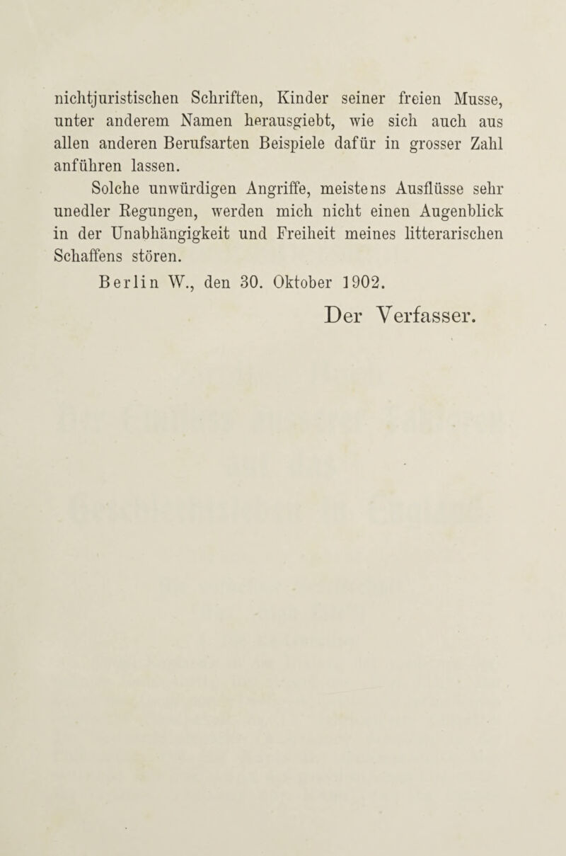 nichtjuristisclien Schriften, Kinder seiner freien Müsse, unter anderem Namen herausgiebt, wie sich auch aus allen anderen Berufsarten Beispiele dafür in grosser Zahl anführen lassen. Solche unwürdigen Angriffe, meistens Ausflüsse sehr unedler Kegungen, werden mich nicht einen Augenblick in der Unabhängigkeit und Freiheit meines literarischen Schaffens stören. Berlin W., den 30. Oktober 1902. Der Verfasser.