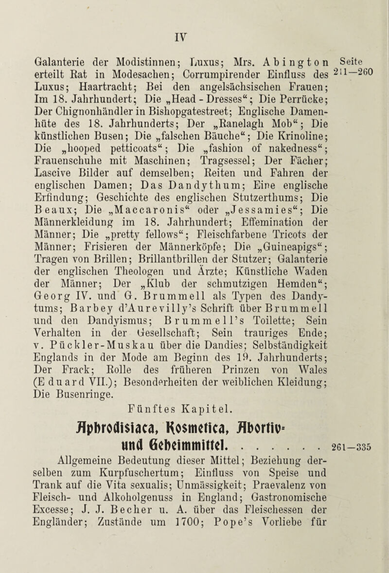 Galanterie der Modistinnen; Luxus; Mrs. Abington erteilt Rat in Modesachen; Corrumpirender Einfluss des Luxus; Haartracht; Bei den angelsächsischen Frauen; Im 18. Jahrhundert; Die „Head - Dresses“; Die Perrücke; Der Chignonhändler in Bishopgatestreet; Englische Damen¬ hüte des 18. Jahrhunderts; Der „Ranelagh Mob“; Die künstlichen Busen; Die „falschen Bäuche“; Die Krinoline; Die „hooped petticoats“; Die „fashion of nakedness“; Frauenschuhe mit Maschinen; Tragsessel; Der Fächer; Lascive Bilder auf demselben; Reiten und Fahren der englischen Damen; Das Dandythum; Eine englische Erfindung; Geschichte des englischen Stutzerthums; Die Beaux; Die „Maccaronis“ oder „Jessamies“; Die Männerkleidung im 18. Jahrhundert; Effemination der Männer; Die „pretty fellows“; Fleischfarbene Tricots der Männer; Frisieren der Männerköpfe; Die „Guineapigs“; Tragen von Brillen; Brillantbrillen der Stutzer; Galanterie der englischen Theologen und Ärzte; Künstliche Waden der Männer; Der „Klub der schmutzigen Hemden“; Georg IV. und G. Brummeil als Typen des Dandy¬ tums; Barbey d’Aur e villy’s Schrift über Br um mell und den Dandyismus; Brummell’s Toilette; Sein Verhalten in der Gesellschaft; Sein trauriges Ende; V. Pückler-Muskau über die Dandies; Selbständigkeit Englands in der Mode am Beginn des 19. Jahrhunderts; Der Frack; Rolle des früheren Prinzen von Wales (E duard VIL); Besonderheiten der weiblichen Kleidung; Die Busenringe. Fünftes Kapitel. JTpbrodi$iaca. Ho$metic4, Jlbortiv^ und Gebeimmittel. Allgemeine Bedeutung dieser Mittel; Beziehung der¬ selben zum Kurpfuschertum; Einfluss von Speise und Trank auf die Vita sexualis; ünmässigkeit; Praevalenz von Fleisch- und Alkoholgenuss in England; Gastronomische Excesse; J. J. Becher u. A. über das Fleischessen der Engländer; Zustände um 1700; Pope’s Vorliebe für Seite 211—260 261-335