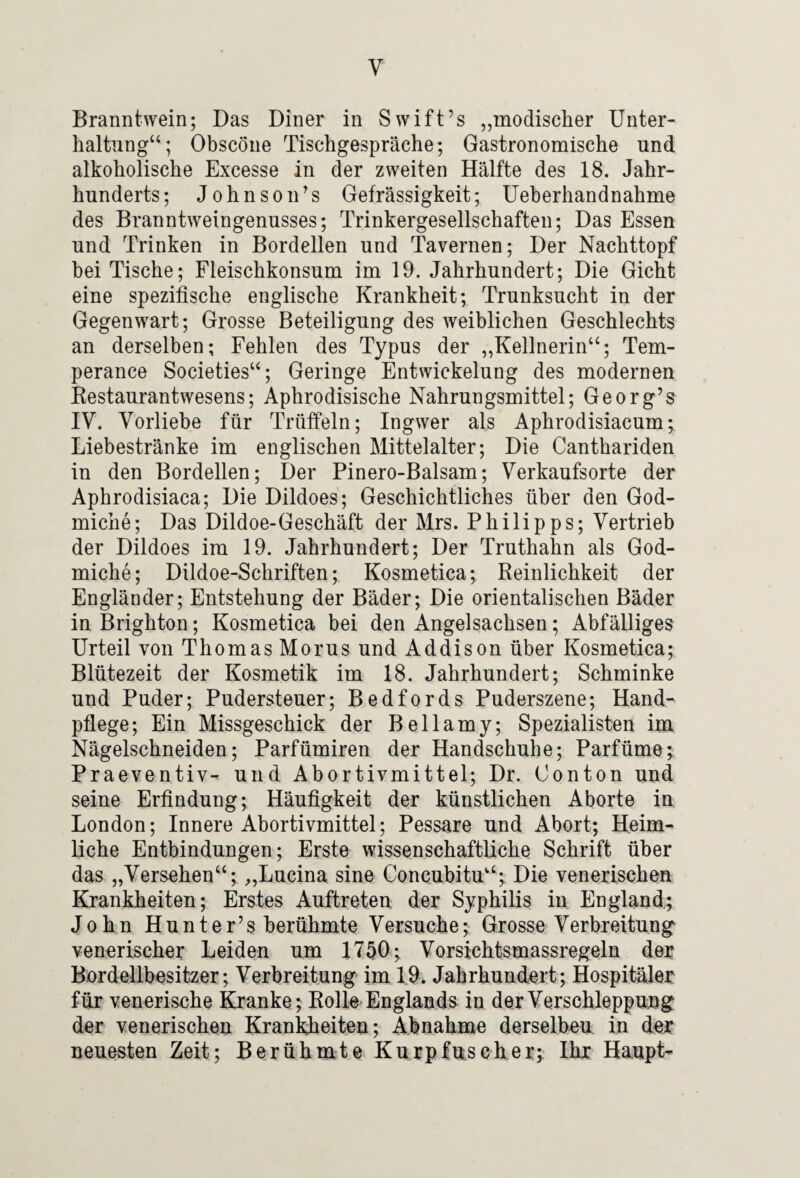 Branntwein; Das Diner in Swift’s „modischer Unter¬ haltung“; Obscöne Tischgespräche; Gastronomische und alkoholische Excesse in der zweiten Hälfte des 18. Jahr¬ hunderts; Johnson’s Gefrässigkeit; Ueherhandnahme des Branntweingenusses; Trinkergesellschaften; Das Essen und Trinken in Bordellen und Tavernen; Der Nachttopf bei Tische; Fleischkonsum im 19. Jahrhundert; Die Gicht eine spezifische englische Krankheit; Trunksucht in der Gegenwart; Grosse Beteiligung des weiblichen Geschlechts an derselben; Fehlen des Typus der „Kellnerin“; Tem- perance Societies“; Geringe Entwickelung des modernen Kestaurantwesens; Aphrodisische Nahrungsmittel; Georg’s IV. Vorliebe für Trüffeln; Ingwer als Aphrodisiacum; Liebestränke im englischen Mittelalter; Die Canthariden in den Bordellen; Der Pinero-Balsam; Verkaufsorte der Aphrodisiaca; Die Dildoes; Geschichtliches über den God- miche; Das Dildoe-Geschäft der Mrs. Philipps; Vertrieb der Dildoes im 19. Jahrhundert; Der Truthahn als God- miche; Dildoe-Schriften; Kosmetica; Reinlichkeit der Engländer; Entstehung der Bäder; Die orientalischen Bäder in Brighton; Kosmetica bei den Angelsachsen; Abfälliges Urteil von Thomas Morus und Addison über Kosmetica; Blütezeit der Kosmetik im 18. Jahrhundert; Schminke und Puder; Pudersteuer; Bedfords Puderszene; Hand¬ pflege; Ein Missgeschick der Bellamy; Spezialisten im Nägelschneiden; Parfümiren der Handschuhe; Parfüme; Praeventiv^ und Abortivmittel; Dr. Conton und seine Erfindung; Häufigkeit der künstlichen Aborte in London; Innere Abortivmittel; Pessare und Abort; Heim¬ liche Entbindungen; Erste wissenschaftliche Schrift über das „Versehen“; „Lucina sine Concubitu“; Die venerischen Krankheiten; Erstes Auftreten der Syphilis in England; John Hunter’s berühmte Versuche; Grosse Verbreitung^ venerischer Leiden um 1750; Vorsichtsmassregeln der Bördellbesitzer; Verbreitung im 19. Jahrhundert; Hospitäler für venerische Kranke; Rolle Englands in derVerschleppuojg der venerischen Kranldieiten; Abnahme derselben in der neuesten Zeit; Berühmte Kurpfuscher; Ihr Haupt-