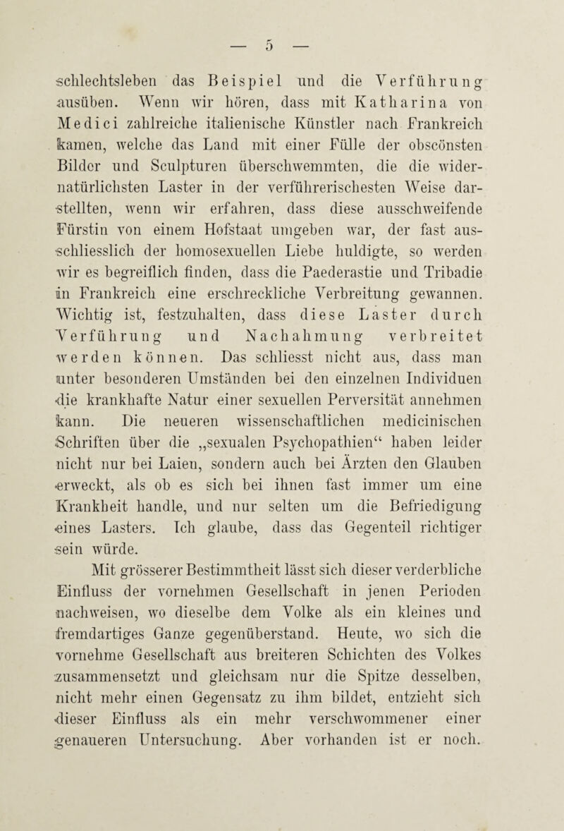 0 sclilechtslebeii das Beispiel und die V e rfü h r u n g ausüben. Wenn wir hören, dass mit Katharin a von Medici zahlreiche italienische Künstler nach Frankreich kamen, welche das Land mit einer Fülle der obsconsten Bilder und Sculpturen überschwemmten, die die wider¬ natürlichsten Laster in der verführerischesten Weise dar- ■stellten, wenn wir erfahren, dass diese ausschweifende Fürstin von einem Hofstaat umgeben war, der fast aus- 'schliesslich der homosexuellen Liebe huldigte, so werden wir es begreiflich finden, dass die Paederastie und Tribadie in Frankreich eine erschreckliche Verbreitung gewannen. Wichtig ist, festzuhalten, dass diese Laster durch V e r f ü h r u n g und Nachahmung verbreitet werden können. Das schliesst nicht aus, dass man unter besonderen Umständen bei den einzelnen Individuen <lie krankhafte Natur einer sexuellen Perversität annehmen kann. Die neueren wissenschaftlichen medicinischen Schriften über die „sexualen Psychopathien“ haben leider nicht nur bei Laien, sondern auch bei Ärzten den Glauben •erweckt, als ob es sich bei ihnen fast immer um eine Krankheit handle, und nur selten um die Befriedigung «eines Lasters. Ich glaube, dass das Gegenteil richtiger sein würde. Mit grösserer Bestimmtheit lässt sich dieser verderbliche Einfluss der vornehmen Gesellschaft in jenen Perioden nachweisen, wo dieselbe dem Volke als ein kleines und fremdartiges Ganze gegenüberstand. Heute, wo sich die vornehme Gesellschaft aus breiteren Schichten des Volkes •.zusammensetzt und gleichsam nur die Spitze desselben, nicht mehr einen Gegensatz zu ihm bildet, entzieht sich «dieser Einfluss als ein mehr verschwommener einer genaueren Untersuchung. Aber vorhanden ist er noch.